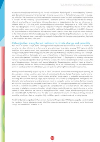 148
CLIMATE-SMART AGRICULTURE SOURCEBOOK
It is essential to consider affordability and cultural issues when deploying new or improved energy technolo-
gies. Domestic stoves account for a major part of energy consumption in the food chain, especially in develop-
ing countries. The dissemination of improved designs of domestic stoves succeeds mainly when micro-finance
is available for the necessary capital investments. Traditional biomass cooking stoves may be less energy-
efficient, less healthy and more labour-intensive than solar or biogas designs, but they are often more af-
fordable, which is a critical factor for impoverished rural communities (Geoghegan et al., 2008; UNDP, 2009).
New stove designs also need to be culturally acceptable. Compared with open fires, the use of more efficient
biomass cooking stoves can reduce by half the demand for traditional fuelwood (Chum et al., 2011). However,
not all programmes to introduce these more efficient stoves have succeeded. This lack of success is often due
to the informal nature of the fuelwood supply chain and a poor understanding of local cultures and their cook-
ing habits. For example, users may prefer to cook with fuelwood during the cooler evenings rather than cook
in the heat of the day with a solar oven.
CSA objective: strengthened resilience to climate change and variability
As a result of climate change, some farming practices may become less reliable as sources of income. For
some farmers diversification to on-farm energy generation could be a coping strategy. With high and volatile
fossil fuel prices, energy-smart food systems which improve access to modern energy services and increase
energy diversity, contribute to energy security. This is not a climate change adaptation strategy, but it strength-
ens resilience, which is the broader term used in the definition of CSA. Reliance on local energy sources does
not automatically enhance resilience to climate change (see Table 5.1). Tapping into local energy sources can
increase incomes and expand the diversity of energy sources. This increases resilience to climate change. The
use of biogas cookstoves illustrates both types of adaptation. Biogas cookstoves and their liquid fertilizer by-
product can help ensure self reliance in household energy and at the same time they can reduce the amount
spent on woodfuel and chemical fertilizers, as well as make gathering firewood less time consuming.
Although renewable energy plays a key role in future low-carbon plans aimed at limiting global warming, its
dependence on climate conditions also makes it susceptible to climate change. This is also true for energy-
smart food systems. For example, climate change will affect many aspects of renewable energy production,
including: the cultivation of biofuel crops; water availability and seasonality for hydropower; atmospheric con-
ditions for wind and solar energy; and variations in needs of energy for heating and cooling. As these impacts
will increase significantly, the energy sector will have to adapt. The energy supply needs to be ‘climate-proofed’
as much as possible to ensure that energy use in the agrifood system can be climate-smart. Table 5.1 presents
examples of adaptation measures to reduce climate change-related losses and risks in the energy sector.
Several of these measures are similar to those promoted for climate change adaptation in agriculture and
are relevant to CSA. Furthermore, while the table shows adaptation measures for individual energy classes, it
should be noted that a diverse energy portfolio could be a way to reduce climate risk to energy supply.
The World Bank’s Energy Sector Management Assistance Program (ESMAP) has developed a web tool called
the Hands-on Energy Adaptation toolkit (HEAT) to assess the vulnerability of the energy sector to climate
change and other factors (ESMAP, 2013).
 