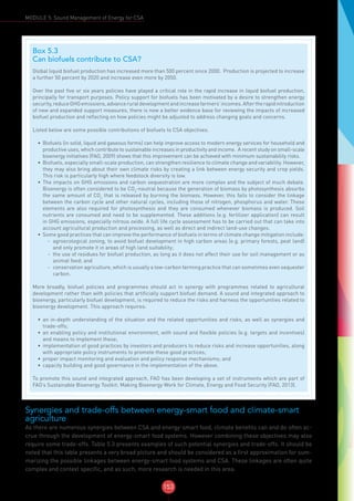 153
MODULE 5: Sound Management of Energy for CSA
Synergies and trade-offs between energy-smart food and climate-smart
agriculture
As there are numerous synergies between CSA and energy-smart food, climate benefits can and do often ac-
crue through the development of energy-smart food systems. However combining these objectives may also
require some trade-offs. Table 5.3 presents examples of such potential synergies and trade-offs. It should be
noted that this table presents a very broad picture and should be considered as a first approximation for sum-
marizing the possible linkages between energy-smart food systems and CSA. These linkages are often quite
complex and context specific, and as such, more research is needed in this area.
Box 5.3
Can biofuels contribute to CSA?
Global liquid biofuel production has increased more than 500 percent since 2000. Production is projected to increase
a further 50 percent by 2020 and increase even more by 2050.
Over the past five or six years policies have played a critical role in the rapid increase in liquid biofuel production,
principally for transport purposes. Policy support for biofuels has been motivated by a desire to strengthen energy
security,reduceGHGemissions,advanceruraldevelopmentandincreasefarmers’incomes.Aftertherapidintroduction
of new and expanded support measures, there is now a better evidence base for reviewing the impacts of increased
biofuel production and reflecting on how policies might be adjusted to address changing goals and concerns.
Listed below are some possible contributions of biofuels to CSA objectives.
•	 Biofuels (in solid, liquid and gaseous forms) can help improve access to modern energy services for household and
productive uses, which contribute to sustainable increases in productivity and income. A recent study on small-scale
bioenergy initiatives (FAO, 2009) shows that this improvement can be achieved with minimum sustainability risks.
•	 Biofuels, especially small-scale production, can strengthen resilience to climate change and variability. However,
they may also bring about their own climate risks by creating a link between energy security and crop yields.
This risk is particularly high where feedstock diversity is low.
•	 The impacts on GHG emissions and carbon sequestration are more complex and the subject of much debate.
Bioenergy is often considered to be CO2
-neutral because the generation of biomass by photosynthesis absorbs
the same amount of CO2
that is released by burning the biomass. However, this fails to consider the linkage
between the carbon cycle and other natural cycles, including those of nitrogen, phosphorus and water. These
elements are also required for photosynthesis and they are consumed whenever biomass is produced. Soil
nutrients are consumed and need to be supplemented. These additions (e.g. fertilizer application) can result
in GHG emissions, especially nitrous oxide. A full life cycle assessment has to be carried out that can take into
account agricultural production and processing, as well as direct and indirect land-use changes.
•	 Some good practices that can improve the performance of biofuels in terms of climate change mitigation include:
-- agroecological zoning, to avoid biofuel development in high carbon areas (e.g. primary forests, peat land)
and only promote it in areas of high land suitability;
-- the use of residues for biofuel production, as long as it does not affect their use for soil management or as
animal feed; and
-- conservation agriculture, which is usually a low-carbon farming practice that can sometimes even sequester
carbon.
More broadly, biofuel policies and programmes should act in synergy with programmes related to agricultural
development rather than with policies that artificially support biofuel demand. A sound and integrated approach to
bioenergy, particularly biofuel development, is required to reduce the risks and harness the opportunities related to
bioenergy development. This approach requires:
•	 an in-depth understanding of the situation and the related opportunities and risks, as well as synergies and
trade-offs;
•	 an enabling policy and institutional environment, with sound and flexible policies (e.g. targets and incentives)
and means to implement these;
•	 implementation of good practices by investors and producers to reduce risks and increase opportunities, along
with appropriate policy instruments to promote these good practices;
•	 proper impact monitoring and evaluation and policy response mechanisms; and
•	 capacity building and good governance in the implementation of the above.
To promote this sound and integrated approach, FAO has been developing a set of instruments which are part of
FAO’s Sustainable Bioenergy Toolkit: Making Bioenergy Work for Climate, Energy and Food Security (FAO, 2013).
 