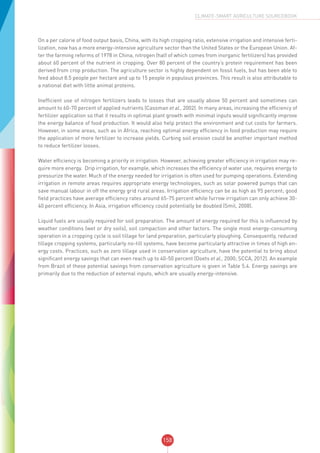 158
CLIMATE-SMART AGRICULTURE SOURCEBOOK
On a per calorie of food output basis, China, with its high cropping ratio, extensive irrigation and intensive ferti-
lization, now has a more energy-intensive agriculture sector than the United States or the European Union. Af-
ter the farming reforms of 1978 in China, nitrogen (half of which comes from inorganic fertilizers) has provided
about 60 percent of the nutrient in cropping. Over 80 percent of the country’s protein requirement has been
derived from crop production. The agriculture sector is highly dependent on fossil fuels, but has been able to
feed about 8.5 people per hectare and up to 15 people in populous provinces. This result is also attributable to
a national diet with little animal proteins.
Inefficient use of nitrogen fertilizers leads to losses that are usually above 50 percent and sometimes can
amount to 60-70 percent of applied nutrients (Cassman et al., 2002). In many areas, increasing the efficiency of
fertilizer application so that it results in optimal plant growth with minimal inputs would significantly improve
the energy balance of food production. It would also help protect the environment and cut costs for farmers.
However, in some areas, such as in Africa, reaching optimal energy efficiency in food production may require
the application of more fertilizer to increase yields. Curbing soil erosion could be another important method
to reduce fertilizer losses.
Water efficiency is becoming a priority in irrigation. However, achieving greater efficiency in irrigation may re-
quire more energy. Drip irrigation, for example, which increases the efficiency of water use, requires energy to
pressurize the water. Much of the energy needed for irrigation is often used for pumping operations. Extending
irrigation in remote areas requires appropriate energy technologies, such as solar powered pumps that can
save manual labour in off the energy grid rural areas. Irrigation efficiency can be as high as 95 percent; good
field practices have average efficiency rates around 65-75 percent while furrow irrigation can only achieve 30-
40 percent efficiency. In Asia, irrigation efficiency could potentially be doubled (Smil, 2008).
Liquid fuels are usually required for soil preparation. The amount of energy required for this is influenced by
weather conditions (wet or dry soils), soil compaction and other factors. The single most energy-consuming
operation in a cropping cycle is soil tillage for land preparation, particularly ploughing. Consequently, reduced
tillage cropping systems, particularly no-till systems, have become particularly attractive in times of high en-
ergy costs. Practices, such as zero tillage used in conservation agriculture, have the potential to bring about
significant energy savings that can even reach up to 40-50 percent (Doets et al., 2000; SCCA, 2012). An example
from Brazil of these potential savings from conservation agriculture is given in Table 5.4. Energy savings are
primarily due to the reduction of external inputs, which are usually energy-intensive.
 