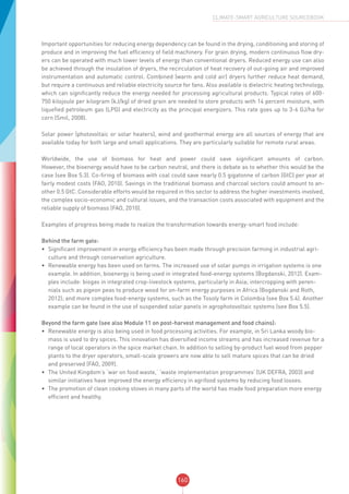 160
CLIMATE-SMART AGRICULTURE SOURCEBOOK
Important opportunities for reducing energy dependency can be found in the drying, conditioning and storing of
produce and in improving the fuel efficiency of field machinery. For grain drying, modern continuous flow dry-
ers can be operated with much lower levels of energy than conventional dryers. Reduced energy use can also
be achieved through the insulation of dryers, the recirculation of heat recovery of out-going air and improved
instrumentation and automatic control. Combined (warm and cold air) dryers further reduce heat demand,
but require a continuous and reliable electricity source for fans. Also available is dielectric heating technology,
which can significantly reduce the energy needed for processing agricultural products. Typical rates of 600-
750 kilojoule per kilogram (kJ/kg) of dried grain are needed to store products with 14 percent moisture, with
liquefied petroleum gas (LPG) and electricity as the principal energizers. This rate goes up to 3-6 GJ/ha for
corn (Smil, 2008).
Solar power (photovoltaic or solar heaters), wind and geothermal energy are all sources of energy that are
available today for both large and small applications. They are particularly suitable for remote rural areas.
Worldwide, the use of biomass for heat and power could save significant amounts of carbon.
However, the bioenergy would have to be carbon neutral, and there is debate as to whether this would be the
case (see Box 5.3). Co-firing of biomass with coal could save nearly 0.5 gigatonne of carbon (GtC) per year at
fairly modest costs (FAO, 2010). Savings in the traditional biomass and charcoal sectors could amount to an-
other 0.5 GtC. Considerable efforts would be required in this sector to address the higher investments involved,
the complex socio-economic and cultural issues, and the transaction costs associated with equipment and the
reliable supply of biomass (FAO, 2010).
Examples of progress being made to realize the transformation towards energy-smart food include:
Behind the farm gate:
•	 Significant improvement in energy efficiency has been made through precision farming in industrial agri-
culture and through conservation agriculture.
•	 Renewable energy has been used on farms. The increased use of solar pumps in irrigation systems is one
example. In addition, bioenergy is being used in integrated food-energy systems (Bogdanski, 2012). Exam-
ples include: biogas in integrated crop-livestock systems, particularly in Asia; intercropping with peren-
nials such as pigeon peas to produce wood for on-farm energy purposes in Africa (Bogdanski and Roth,
2012); and more complex food-energy systems, such as the Tosoly farm in Colombia (see Box 5.4). Another
example can be found in the use of suspended solar panels in agrophotovoltaic systems (see Box 5.5).
Beyond the farm gate (see also Module 11 on post-harvest management and food chains):
•	 Renewable energy is also being used in food processing activities. For example, in Sri Lanka woody bio-
mass is used to dry spices. This innovation has diversified income streams and has increased revenue for a
range of local operators in the spice market chain. In addition to selling by-product fuel wood from pepper
plants to the dryer operators, small-scale growers are now able to sell mature spices that can be dried
and preserved (FAO, 2009).
•	 The United Kingdom’s ‘war on food waste,’ ‘waste implementation programmes’ (UK DEFRA, 2003) and
similar initiatives have improved the energy efficiency in agrifood systems by reducing food losses.
•	 The promotion of clean cooking stoves in many parts of the world has made food preparation more energy
efficient and healthy.
 