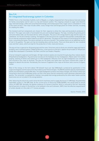 161
MODULE 5: Sound Management of Energy for CSA
Box 5.4.
An integrated food-energy system in Colombia
TOSOLY Farm in the Colombian foothills north of Bogotá, is a highly integrated farm that produces food and energy
for family consumption and for sale in a crop and livestock system. The cropping is based on sugar cane (feed for
pigs, food and energy), coffee and cocoa (food and energy), and multipurpose trees. Sugar cane is cultivated on 1.5 ha
of the seven ha farm. Tree crops include coffee, cocoa, forage trees and forage plants for timber and fuel, including
for shading the coffee.
The livestock and fuel components are chosen for their capacity to utilize the crops and by-products produced on
the farm. The sugar cane stalk is fractionated into juice and residual bagasse. The tops, including the growing point
and some whole stalk, are the basal diet for cattle and goats. The juice is the energy feed for pigs and the source of
‘sweetener’ for the farm family’s cooking. The bagasse is the fuel source for a gasifier that provides combustible gas
for an internal combustion engine linked to an electric generator. The goats are the means of fractionating the forage
trees, consuming the leaves, fine stems and bark as sources of protein. The residual stems are an additional source
of fuel in the gasifier. The goat unit has ten breeding does and two bucks. There are three pens for two crossbred
cows and their calves, which are kept for the production of milk, meat and manure.
The pig unit has a capacity for 40 growing pigs and five sows. Forty hens and six ducks are raised for eggs and meat in
foraging, semi-confined systems. Rabbit production, a new venture on the farm, applies the principles of 100 percent
forage diets developed in Cambodia, Viet Nam, and the Lao People’s Republic.
A horse transports sugarcane and forages. All high-moisture wastes are recycled through plug-flow, tubular plastic
(Polyethylene) biodigesters. Pig and human excreta are the feedstock for four biodigesters. Waste water from coffee
pulping, washing of dishes and clothes go to a fifth biodigester. Effluents from all eight biodigesters are combined
and recycled to the crops as fertilizer. The pens for the goats and cattle have clay floors covered with a layer of
bagasse to absorb the excreta. Periodically, this manure is applied to the crops as fertilizer and a source of organic
matter.
Most of the energy on the farm (about 100 kilowatt hours per day [kWh/day]) is produced by gasification of the
sugarcane bagasse and the stems from the mulberry and Tithonia forages. The 800 W installed capacity of photovoltaic
panels are estimated to yield 8 kWh daily. The eight biodigesters produce 6m3 daily of biogas, two-thirds of which are
converted to electricity (6 kWh/day) using it as fuel in the same internal combustion motor generator attached to the
gasifier. The remainder is employed for cooking. Low-grade heat energy produced by the solar water heater and the
wood stove are not included in the energy balance.
After deducting the electricity used to drive the farm machinery and to supply the house (11 kWh/day), the potentially
exportable surplus is 104 kWh daily. At the current price of electricity (US$0.20/kWh), this would yield an annual
return of US$7 600. Annually, the gasifier produces 4.4 tonnes of biochar, which is returned to the soil. Assuming
that 65 percent of carbon in the biochar is not oxidized in the soil (Lehmann, 2007), then the effective sequestration
of carbon dioxide is in the order of 11 tonnes annually.
Source: Preston, 2010
 
