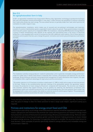 162
CLIMATE-SMART AGRICULTURE SOURCEBOOK
These examples show that the transition to energy-smart food practices is already under way. Currently how-
ever, the pace of change is slow. For these practices to have a large-scale impact, significant scaling up is
required.
Policies and institutions for energy-smart food and CSA
The promotion and scaling-up of energy-smart food practices requires innovative supportive policies and insti-
tutions. CSA policies and institutions that promote low-carbon farming practices are relevant to energy-smart
food production, as many of these practices promote energy efficiency and renewable energy. Particular atten-
tion should be paid to ensuring participatory gender-sensitive decision-making processes on issues related
to modern energy services. For bioenergy, it is especially important to consider the security of land tenure for
local farmers. Some examples of policies specifically related to energy efficiency and renewable energy are
summarised in Table 5.5.
Box 5.5.
An agrophotovoltaic farm in Italy
In 2011, an agrovoltaic installation was inaugurated in Mantua, Italy. ‘Agrovoltaic’ technology is a production technique
that uses and integrates existing technologies in new ways. It offers farmers the possibility to continue cultivating
their lands while producing clean energy. This also allows farmers to partially shade their land, which permits the
cultivation of a wider range of crops.
The agrophotovoltaic installation, which makes use of recycled and non-pollutant technologies and materials,
consists of a series of photovoltaic panels suspended 5 meters above the ground. These panels produce renewable
electricity with a power capacity of 2.4 megawatts (MW). The installation, realized by REM (Revolution Energy Maker),
a group of Italian entrepreneurs who operate at the national and international level in the sector of electricity
production, is also equipped with a series of accessories that offer additional useful options. One of these options is
a wireless control system that lets users change the panels’ inclination and monitor ground temperature and relative
humidity.
The installation satisfies energy producers’ needs for photovoltaic units to generate renewable energy and farmers’
needs for arable land. It allows land-owners to diversify their incomes, and preserve and optimize the use of the
landscape. By permitting an automatic and programmed management of water distribution and irrigation, this type
of installation offers significant advantages for agriculture and the environment.
The system requires 4 to 5.5 hectares to produce a peak power of 1 MW to install and occupies at most two percent
of the land. Thanks to the omnidirectional dual-axis tracking of the photovoltaic panels, the agrovoltaic system
increases the production of clean energy by 30 percent, compared with fixed panels. The structure can integrate
new automatic systems that support farming, such as systems for watering, the distribution of fertilizers and
phytosanitary inputs and cultivation protection (e.g. anti-hail and shading nets, anti-frost systems). Each tracker can
be equipped with a valve control system that allows an external source to control spray irrigation. The pumping and
the daily biaxial movement would allow the water to disperse evenly.
©FAO/A.Flammini
©FAO/A.Flammini
 