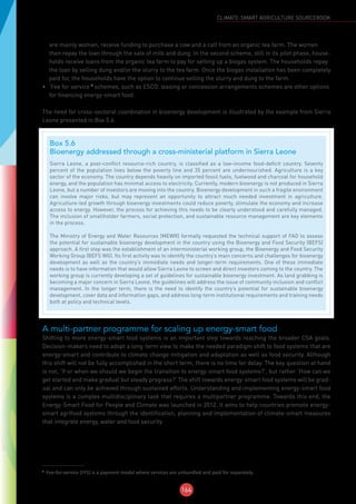 164
CLIMATE-SMART AGRICULTURE SOURCEBOOK
are mainly women, receive funding to purchase a cow and a calf from an organic tea farm. The women
then repay the loan through the sale of milk and dung. In the second scheme, still in its pilot phase, house-
holds receive loans from the organic tea farm to pay for setting up a biogas system. The households repay
the loan by selling dung and/or the slurry to the tea farm. Once the biogas installation has been completely
paid for, the households have the option to continue selling the slurry and dung to the farm.
•	 ‘Fee for service’7
schemes, such as ESCO, leasing or concession arrangements schemes are other options
for financing energy-smart food.
The need for cross-sectoral coordination in bioenergy development is illustrated by the example from Sierra
Leone presented in Box 5.6.
A multi-partner programme for scaling up energy-smart food
Shifting to more energy-smart food systems is an important step towards reaching the broader CSA goals.
Decision-makers need to adopt a long-term view to make the needed paradigm shift to food systems that are
energy-smart and contribute to climate change mitigation and adaptation as well as food security. Although
this shift will not be fully accomplished in the short term, there is no time for delay. The key question at hand
is not, ‘If or when we should we begin the transition to energy-smart food systems?’, but rather ‘How can we
get started and make gradual but steady progress?’ The shift towards energy-smart food systems will be grad-
ual and can only be achieved through sustained efforts. Understanding and implementing energy-smart food
systems is a complex multidisciplinary task that requires a multipartner programme. Towards this end, the
Energy-Smart Food for People and Climate was launched in 2012. It aims to help countries promote energy-
smart agrifood systems through the identification, planning and implementation of climate-smart measures
that integrate energy, water and food security.
7
Fee-for-service (FFS) is a payment model where services are unbundled and paid for separately.
Box 5.6
Bioenergy addressed through a cross-ministerial platform in Sierra Leone
Sierra Leone, a post-conflict resource-rich country, is classified as a low-income food-deficit country. Seventy
percent of the population lives below the poverty line and 35 percent are undernourished. Agriculture is a key
sector of the economy. The country depends heavily on imported fossil fuels, fuelwood and charcoal for household
energy, and the population has minimal access to electricity. Currently, modern bioenergy is not produced in Sierra
Leone, but a number of investors are moving into the country. Bioenergy development in such a fragile environment
can involve major risks, but may represent an opportunity to attract much needed investment in agriculture.
Agriculture-led growth through bioenergy investments could reduce poverty, stimulate the economy and increase
access to energy. However, the process for achieving this needs to be clearly understood and carefully managed.
The inclusion of smallholder farmers, social protection, and sustainable resource management are key elements
in the process.
The Ministry of Energy and Water Resources (MEWR) formally requested the technical support of FAO to assess
the potential for sustainable bioenergy development in the country using the Bioenergy and Food Security (BEFS)
approach. A first step was the establishment of an interministerial working group, the Bioenergy and Food Security
Working Group (BEFS WG). Its first activity was to identify the country’s main concerns and challenges for bioenergy
development as well as the country’s immediate needs and longer-term requirements. One of these immediate
needs is to have information that would allow Sierra Leone to screen and direct investors coming to the country. The
working group is currently developing a set of guidelines for sustainable bioenergy investment. As land grabbing is
becoming a major concern in Sierra Leone, the guidelines will address the issue of community inclusion and conflict
management. In the longer term, there is the need to identify the country’s potential for sustainable bioenergy
development, cover data and information gaps, and address long-term institutional requirements and training needs
both at policy and technical levels.
 