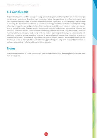 165
MODULE 5: Sound Management of Energy for CSA
5.4 Conclusions
This module has introduced the concept of energy-smart food system and its important role in transitioning to
climate-smart agriculture. One of its main conclusions is that the dependence of agrifood systems on fossil
fuels represents a major threat to food security and contributes significantly to climate change. The challenge
of reducing this dependency can be met by up-scaling of energy-smart food systems which improve energy
efficiency, increase the use and production of renewable energy, and broaden access to modern energy ser-
vices in agrifood systems. The case studies of the module indicated how different technological solutions and
integrated systems in distinct contexts can be both energy- and climate-smart. They presented e.g. low-cost
machinery, biofuels, integrated food-energy systems, modern technology and new type of cross-sectoral col-
laboration needed for energy-smart food systems. It was emphasized, however, that in addition to synergies
between energy-smart food and CSA objectives there are also possible tradeoffs which need to be recognized.
The module ended by stating that the shift to the new approach requires long-term vision and commitment as
well as multidisciplinary efforts, but there is no time for delay.
Notes
This module was written by Olivier Dubois (FAO), Alessandro Flammini (FAO), Anne Bogdanski (FAO) and Jona-
than Reeves (FAO).
 