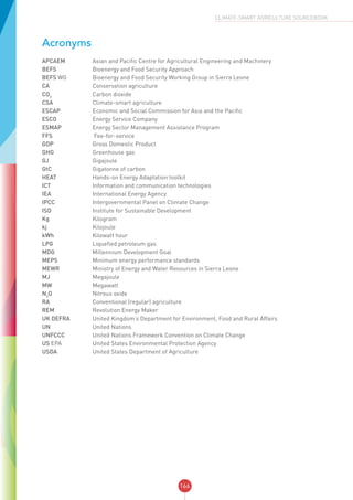 166
CLIMATE-SMART AGRICULTURE SOURCEBOOK
Acronyms
APCAEM	 Asian and Pacific Centre for Agricultural Engineering and Machinery
BEFS	 Bioenergy and Food Security Approach
BEFS WG	 Bioenergy and Food Security Working Group in Sierra Leone
CA	 Conservation agriculture
CO2
	 Carbon dioxide
CSA	 Climate-smart agriculture
ESCAP	 Economic and Social Commission for Asia and the Pacific
ESCO	 Energy Service Company
ESMAP	 Energy Sector Management Assistance Program
FFS	 Fee-for-service
GDP	 Gross Domestic Product
GHG	 Greenhouse gas
GJ	 Gigajoule
GtC	 Gigatonne of carbon
HEAT 	 Hands-on Energy Adaptation toolkit
ICT	 Information and communication technologies
IEA	 International Energy Agency
IPCC	 Intergovernmental Panel on Climate Change
ISD	 Institute for Sustainable Development
Kg	 Kilogram
kj	 Kilojoule
kWh	 Kilowatt hour
LPG	 Liquefied petroleum gas
MDG	 Millennium Development Goal
MEPS	 Minimum energy performance standards
MEWR	 Ministry of Energy and Water Resources in Sierra Leone		
MJ	 Megajoule
MW	 Megawatt
N2
O	 Nitrous oxide
RA	 Conventional (regular) agriculture
REM 	 Revolution Energy Maker
UK DEFRA	 United Kingdom’s Department for Environment, Food and Rural Affairs
UN	 United Nations
UNFCCC	 United Nations Framework Convention on Climate Change
US EPA	 United States Environmental Protection Agency
USDA 	 United States Department of Agriculture
 