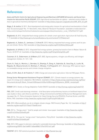 167
MODULE 5: Sound Management of Energy for CSA
References
Asian and Pacific Centre for Agricultural Engineering and Machinery (APCAEM) & Economic and Social Com-
mission for Asia and the Pacific (ESCAP). 2010. Agricultural mechanization at a glance – selected country studies in
Asia on agricultural machinery development. (available at http://www.unapcaem.org/publication/AM_2010_6C.pdf)
Biggs, S. & Justice, S. 2011. Rural development and energy policy: lessons for agricultural mechanization in South
Asia. Occasional paper No. 19. New Delhi, India, Observer Research Foundation. (available at www.observer-
india.com/cms/export/orfonline/modules/occasionalpaper/attachments/occ_rural_1296292421217.pdf)
Bogdanski, A. 2012. Integrated food–energy systems for climate-smart agriculture. Agriculture & Food Security,
1: 9. (available at http://www.agricultureandfoodsecurity.com/content/1/1/9/abstract)
Bogdanski, A., Dubois, O., Jamieson, C. & Krell R. 2010. Making integrated food-energy systems work for peo-
ple and climate. Rome, FAO. (available at http://www.fao.org/docrep/013/i2044e/i2044e.pdf)
Bogdanski, A. & Roth, C. 2012. Integrated food-energy systems: growing fuel wood on farm in Malawi. Nature &
Faune, 26 (2):57–62. (available at http://www.fao.org/docrep/016/ap343e/ap343e.pdf)
Cassman, K. G., Dobermann, A. & Waters, D.T. 2002. Agroecosystems, nitrogen use efficiency, and nitrogen
management. Ambio, 31: 131—140.
Chum, H., Faaij, A., Moreira, J., Berndes, G., Dhamija, P., Dong, H., Gabrielle, B., Goss Eng, A., Lucht, W.,
Mapako, M., Masera Cerutti, O., McIntyre, T., Minowa, T. & Pingoud K. 2011. Bioenergy. IPCC special report
on renewable energy sources and climate change mitigation.
Doets, C.E.M., Best, G. & Friedrich, T. 2000. Energy and conservation agriculture. Internal FAO paper, Rome.
Energy Sector Management Assistance Program (ESMAP). 2011. Climate impacts on energy systems: key
issues for energy sector adaptation. World Bank. (available at https://www.esmap.org/sites/esmap.org/files/
DocumentLibrary/E-Book_Climate%20Impacts%20on%20Energy%20Systems_BOOK_resized.pdf)
ESMAP. 2013. Hands-on Energy Adaptation Toolkit (HEAT). (available at http://esmap.org/esmap/node/312)
FAO. 2009. Small scale bioenergy initiatives – brief description and preliminary lessons on livelihood impacts from
case studies in Asia, Latin America and Africa. 149 pp. Environment and Natural Resources Management work-
ing paper No. 31. Policy Innovation Systems for Clean Energy Security (PISCES), Practical Action, and FAO.
Rome, FAO. (available at http://www.fao.org/docrep/011/aj991e/aj991e00.htm)
FAO. 2010. What woodfuels can do to mitigate climate change. FAO Forestry Paper No. 162. (available at http://
www.fao.org/docrep/013/i1756e/i1756e00.htm)
FAO. 2011a. “Energy-smart “ food for people and climate. Issue paper. (available at http://www.fao.org/do-
crep/014/i2454e/i2454e00.pdf)
FAO. 2011b. The case for “energy-smart” food systems. Policy Brief. (available at http://www.fao.org/do-
crep/014/i2456e/i2456e00.pdf)
FAO. 2013. FAO support to decision-making for sustainable bioenergy. Bioenergy. (available at http://www.fao.
org/bioenergy/28392-0a61de8f511d0a4d08b2137bc929214a7.pdf)
FAOSTAT. 2012. FAO statistical yearbook. (available at http://faostat.fao.org)
 