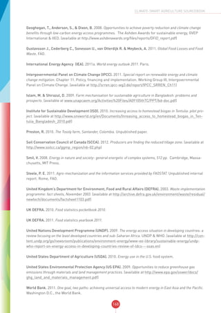 168
CLIMATE-SMART AGRICULTURE SOURCEBOOK
Geoghegan, T., Anderson, S., & Dixon, B. 2008. Opportunities to achieve poverty reduction and climate change
benefits through low-carbon energy access programmes. The Ashden Awards for sustainable energy, GVEP
International & IIED. (available at http://www.ashdenawards.org/files/reports/DFID_report.pdf)
Gustavsson J., Cederberg C., Sonesson U., van Otterdijk R. & Meybeck, A. 2011. Global Food Losses and Food
Waste, FAO.
International Energy Agency (IEA). 2011a. World energy outlook 2011. Paris.
Intergovernmental Panel on Climate Change (IPCC). 2011. Special report on renewable energy and climate
change mitigation. Chapter 11. Policy, financing and implementation. Working Group III, Intergovernmental
Panel on Climate Change. (available at http://srren.ipcc-wg3.de/report/IPCC_SRREN_Ch11)
Islam, M. & Shirazul, D. 2009. Farm mechanisation for sustainable agriculture in Bangladesh: problems and
prospects. (available at www.unapcaem.org/Activities%20Files/A09105thTC/PPT/bd-doc.pdf)
Institute for Sustainable Development (ISD). 2010. Increasing access to homestead biogas in Tentulia: pilot pro-
ject. (available at http://www.snvworld.org/en/Documents/Inreasing_access_to_homestead_biogas_in_Ten-
tulia_Bangladesh_2010.pdf)
Preston, R. 2010. The Tosoly farm, Santander, Colombia. Unpublished paper.
Soil Conservation Council of Canada (SCCA). 2012. Producers are finding the reduced tillage zone. (available at
http://www.soilcc.ca/ggmp_region/nb-02.php)
Smil, V. 2008. Energy in nature and society- general energetic of complex systems, 512 pp. Cambridge, Massa-
chusetts, MIT Press.
Steele, P. E. 2011. Agro-mechanization and the information services provided by FAOSTAT. Unpublished internal
report. Rome, FAO.
United Kingdom’s Department for Environment, Food and Rural Affairs (DEFRA). 2003. Waste implementation
programme: fact sheets, November 2003. (available at http://archive.defra.gov.uk/environment/waste/residual/
newtech/documents/factsheet1103.pdf)
UK DEFRA. 2010. Food statistics pocketbook 2010.
UK DEFRA. 2011. Food statistics yearbook 2011.
United Nations Development Programme (UNDP). 2009. The energy access situation in developing countries: a
review focusing on the least developed countries and sub-Saharan Africa. UNDP & WHO. (available at http://con-
tent.undp.org/go/newsroom/publications/environment-energy/www-ee-library/sustainable-energy/undp-
who-report-on-energy-access-in-developing-countries-review-of-ldcs---ssas.en)
United States Department of Agriculture (USDA). 2010. Energy use in the U.S. food system.
United States Environmental Protection Agency (US EPA). 2009. Opportunities to reduce greenhouse gas
emissions through materials and land management practices. (available at http://www.epa.gov/oswer/docs/
ghg_land_and_materials_management.pdf)
World Bank. 2011. One goal, two paths: achieving universal access to modern energy in East Asia and the Pacific.
Washington D.C., the World Bank.
 