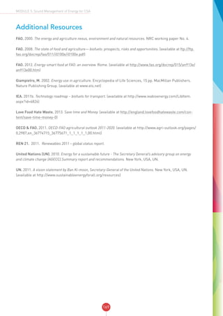169
MODULE 5: Sound Management of Energy for CSA
Additional Resources
FAO. 2000. The energy and agriculture nexus, environment and natural resources. NRC working paper No. 4.
FAO. 2008. The state of food and agriculture— biofuels: prospects, risks and opportunities. (available at ftp://ftp.
fao.org/docrep/fao/011/i0100e/i0100e.pdf)
FAO. 2012. Energy-smart food at FAO: an overview. Rome. (available at http://www.fao.org/docrep/015/an913e/
an913e00.htm)
Giampietro, M. 2002. Energy use in agriculture. Encyclopedia of Life Sciences, 15 pp. MacMillan Publishers.
Nature Publishing Group. (available at www.els.net)
IEA. 2011b. Technology roadmap – biofuels for transport. (available at http://www.ieabioenergy.com/LibItem.
aspx?id=6826)
Love Food Hate Waste. 2013. Save time and Money. (available at http://england.lovefoodhatewaste.com/con-
tent/save-time-money-0)
OECD & FAO. 2011. OECD-FAO agricultural outlook 2011-2020. (available at http://www.agri-outlook.org/pages/
0,2987,en_36774715_36775671_1_1_1_1_1,00.html)
REN 21. 2011. Renewables 2011 – global status report.
United Nations (UN). 2010. Energy for a sustainable future - The Secretary General’s advisory group on energy
and climate change (AGECC).Summary report and recommendations. New York, USA, UN.
UN. 2011. A vision statement by Ban Ki-moon, Secretary-General of the United Nations. New York, USA, UN.
(available at http://www.sustainableenergyforall.org/resources)
 