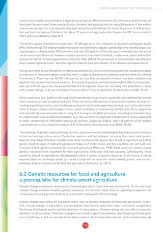 176
CLIMATE-SMART AGRICULTURE SOURCEBOOK
stock is also heavily concentrated in a small group of species. While more than 30 mammalian and bird species
have been domesticated, three species (cattle, chickens and pigs) account for about 88 percent of the world’s
annual meat production from livestock, two species (cattle and buffaloes) for about 96 percent of milk produc-
tion and just one species (chickens) for about 92 percent of egg production (figures for 2011 as recorded in
FAO’s statistical database FAOSTAT).
The world’s aquatic ecosystems contain over 175 000 species of fish, molluscs, crustaceans and aquatic plants
(FAO, forthcoming). The widespread domestication and selection in aquatic species has only recently begun, but
rapid progress is being made. FAO estimates that over 350 species of fish and aquatic invertebrates and plants
are farmed around the world. However, only ten species (comprised of shellfish, crustaceans, plants and fin fish)
account for half of the total aquaculture production (FAO, 2013a). The processes of domestication and selection
have created significant inter- and intra-specific diversity (see also Module 10 on fisheries and aquaculture).
Forests are home to over 80 percent of terrestrial biodiversity. Genetic diversity provides the fundamental basis
for evolution of forest tree species, enabling them to adapt to changing and adverse conditions (see also Module
9 on forestry). There are over 80 000 tree species, but less than one percent of these have been studied in any
depth for their present and future potential. As a result of pressure on forest lands and the effects of unsustain-
able use of forest resources, the great potential of forest genetic resources, including their potential for coping
with climate change, is at risk of being lost forever, before it can be identified, let alone utilized (FAO, 2013c).
Micro-organisms (e.g. bacteria and fungi) and invertebrates (e.g. insects, arachnids and earthworms) are the
most numerous groups of species on Earth. They contribute to the delivery of essential ecosystem services, in-
cluding regulating services, such as disease and pest control; and supporting services, such as the decompo-
sition of organic matter and nitrogen fixation, which contribute to maintaining healthy soils. Micro-organisms
and invertebrates are also essential in many food and agro-industrial processes, including fermentation (e.g.
for yoghurt and cheese) and bioremediation, (e.g. the use of micro-organism metabolism to remove pollutants
or other contaminants). Pollination services by animals, especially insects, affect 35 percent of the world’s
crop production and increase the outputs of 87 of the world’s leading food crops (FAO, 2013b).
The exchange of genetic material among farmers, local communities and breeders has been common practice
in the food and agriculture sector. Production systems and technologies, including their associated genetic
diversity, have frequently been transferred to other countries and regions. As a result, a significant part of the
genetic diversity used in food and agriculture today is of exotic origin, and few countries are self-sufficient
in terms of their genetic resources for food and agriculture (Palacios, 1998). Most countries need to access
genetic resources from elsewhere for their agricultural production and food security. Consequently, these
countries should be regarded as interdependent when it comes to genetic resources. In the future, it can be
expected that the challenges posed by climate change will increase the trend towards greater international
exchange of genetic resources for food and agriculture (Schloen et al., 2011).
6.2 Genetic resources for food and agriculture:
a prerequisite for climate-smart agriculture
Climate change and genetic resources for food and agriculture have a two-way relationship. On the one hand,
climate change severely threatens genetic resources. On the other hand, there is a growing recognition that
conserving and using genetic diversity is essential for coping with climate change.
Climate change puts stress on and poses many risks to genetic resources for food and agriculture. In gen-
eral, climate change is expected to change species distribution, population sizes, community composition,
the timing of biological events and the behaviour of many species. Climate change will also affect ecosystem
dynamics in various ways. Potential consequences include asynchrony between crop flowering and the pres-
ence of pollinators, and increasingly favourable conditions for invasive alien species, pests and parasites. As
 
