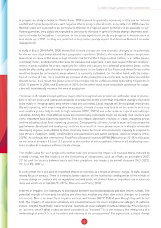 6
CLIMATE-SMART AGRICULTURE SOURCEBOOK
A prospective study in Morocco (World Bank, 2009a) points to gradually increasing aridity due to reduced
rainfall and higher temperatures, with negative effects on agricultural yields, especially from 2030 onwards.
Rainfed crops are expected to be particularly affected. If irrigation water continues to be available in suf-
ficient quantities, crop yields are expected to continue to increase in spite of climate change. However, avail-
ability of water for irrigation is uncertain. In this study, agricultural yields are projected to remain more or
less stable up to 2030, but they are predicted to drop rather quickly beyond that date (see Module 3 on water
management).
A study in Brazil (EMBRAPA, 2008) shows that climate change can have dramatic changes in the potentials
for the various crops analysed and their geographic repartition. Globally, the increase of evapotranspiration
leads to an increase of the areas at high climatic risk for 7 of the 9 crops studied (cotton, rice, coffee, beans,
sunflower, millet, soybean) and a decrease for cassava and sugarcane. It will also cause important displace-
ments in areas suitable for crops, especially for coffee and cassava. In traditional production areas, coffee
would be affected by lack of water or high temperatures. In the States of São Paulo and Minas Gerais coffee
would no longer be cultivated in areas where it is currently cultivated. On the other hand, with the reduc-
tion of the risk of frost, there could be an increase of the production area in Paraná, Santa Catarina and Rio
Grande do Sul. As a result, the global area at low climatic risk for coffee would be reduced by 9.5 percent in
2020, 17 percent in 2050, and 33 percent in 2070. On the other hand, more favourable conditions for sugar-
cane will considerably increase the area of production.
The impacts of climate change will have major effects on agricultural production, with a decrease of produc-
tion in certain areas and increased variability of production to the extent that important changes may need
to be made in the geographic area where crops are cultivated. Local impacts will bring global imbalances.
Broadly speaking, with everything else being equal, climate change may lead to an increase in both crop
and livestock productivity in mid- to high latitudes (IPCC, 2007a) and a decrease in tropical and subtropi-
cal areas. Among the most affected areas are economically vulnerable countries already food insecure and
some important food exporting countries. This will induce significant changes in trade, impacting prices
and the situation of net food importing countries. Consequently, climate change is expected to increase the
gap between developed and developing countries as a result of more severe impacts in already vulnerable
developing regions, exacerbated by their relatively lower technical and economical capacity to respond to
new threats (Padgham, 2009). Smallholders and pastoralists will suffer complex, localized impacts (IPCC,
2007a). According to the International Food Policy Research Institute (IFPRI) (Nelson et al. 2010), it will cause
an increase of between 8.5 and 10.3 percent in the number of malnourished children in all developing coun-
tries, relative to scenarios without climate change.
The models used for such projections neither take into account the impacts of multiple stress induced by
climate change, nor the impacts on the functioning of ecosystems, such as effects on pollinators (FAO,
2011a) and the balance between pests and their predators, nor impacts on animal diseases (FAO-OECD,
2012; HLPE, 2012 a).
It is likely that there will also be important effects on nutrition as a result of climate change. To date, studies
mostly focus on cereals. There is a need to better capture all the nutritional consequences of the effects of
climate change on livestock and on vegetables and wild foods, all of which have an important role in balanced
diets and which are at risk (HLPE, 2012a; Bharucha and Pretty, 2010).
In terms of impacts, it is necessary to distinguish between increased variability and slow onset changes. The
potential impacts of increased variability are often less emphasized than slow onset changes for a variety
of reasons. This is because these impacts are less well known (HLPE 2012a) even though they will be felt
first. The impacts of increased variability are situated between the much emphasized category of ‘extreme
events’, and the much more ‘easier to grasp’ business as usual category of actual variability. What exactly is
an ’extreme event’? What makes an event considered as “extreme”? Is it the intensity, the infrequency of a
meteorological event? Or is it the extent and intensity of its consequences? For agriculture, a slight change
 