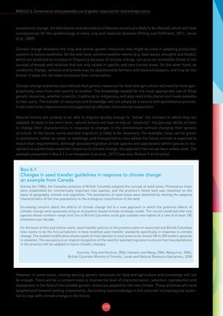 177
MODULE 6: Conservation and sustainable use of genetic resources for food and agriculture
ecosystems change, the distribution and abundance of disease vectors are likely to be affected, which will have
consequences for the epidemiology of many crop and livestock diseases (Pilling and Hoffmann, 2011; Jarvis
et al., 2009).
Climate change threatens the crop and animal genetic resources that might be used in adapting production
systems to future conditions. On the one hand, extreme weather events (e.g. heat waves, droughts and floods),
which are predicted to increase in frequency because of climate change, can pose an immediate threat to the
survival of breeds and varieties that are only raised in specific and very limited areas. On the other hand, as
conditions change, varieties and breeds may be abandoned by farmers and livestock keepers, and may be lost
forever if steps are not taken to ensure their conservation.
Climate change scenarios also indicate that genetic resources for food and agriculture will need to move geo-
graphically, even from one country to another. The knowledge needed for the most appropriate use of those
genetic resources, whether scientific, traditional or indigenous, will also need to be shared and made available
to new users. The transfer of resources and knowledge will not simply be a natural and spontaneous process.
It will need to be implemented and supported by effective international cooperation.
Natural forests are unlikely to be able to migrate quickly enough to “follow” the climates to which they are
adapted. At least in the short term, natural forests will have to rely on “plasticity”, the peculiar ability of trees
to change their characteristics in response to changes in the environment without changing their genetic
structure. In the future, some assisted migration is likely to be necessary. For example, trees can be grown
in plantations, either as seeds or seedlings, and transported to sites where the future climate is expected to
match their requirements. Although assisted migration of tree species and populations within species is rec-
ognized as a potentially important response to climate change, the approach has not yet been widely used. The
example presented in Box 6.1 is an exception (Loo et al., 2011) (see also Module 9 on forestry).
However, in some cases, moving existing genetic resources for food and agriculture and knowledge will not
be enough. There will be a constant need to improve the level of characterization, selection, reproduction and
deployment in the field of the suitable genetic resources adapted to the new climate. These activities will need
targeted and forward-looking investments. Generating new knowledge in this area will increasingly be essen-
tial to cope with climate change in the future.
Box 6.1
Changes in seed transfer guidelines in response to climate change:
an example from Canada
During the 1980s, the Canadian province of British Columbia adopted the concept of seed zones. Provenance trials
were established for commercially important tree species, and the province’s forest land was classified on the
basis of geography, climate and vegetation. The boundaries of seed zones were identified by relating the adaptive
characteristics of the tree populations to the ecological classification of the land.
Increasing concern about the effects of climate change led to a new approach in which the potential effects of
climate change were assessed using an ecosystem-based climate envelope model. The results predicted that tree
species whose northern range limit lies in British Columbia could gain suitable new habitat at a rate of at least 100
kilometers per decade.
On the basis of this and similar work, seed transfer policies in the province were re-examined and British Columbia
now claims to be the first jurisdiction to have modified seed transfer standards specifically in response to climate
change. The modest modification allows seeds of most species in most areas to be moved 100 to 200 meters upwards
in elevation. The new policy is an implicit recognition of the need for assisted migration to ensure that tree plantations
in the province will be adapted to future climatic changes.
Sources: Ying and Yanchuk, 2006; Hamann and Wang, 2006; Wang et al., 2006;
British Columbia Ministry of Forests, Lands and Natural Resource Operations, 2008
 