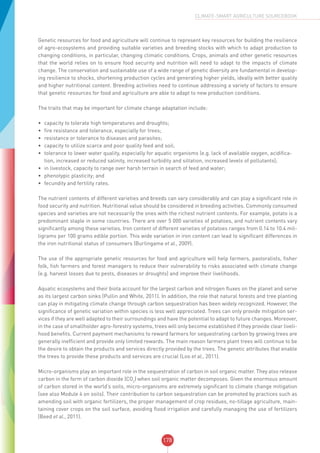 178
CLIMATE-SMART AGRICULTURE SOURCEBOOK
Genetic resources for food and agriculture will continue to represent key resources for building the resilience
of agro-ecosystems and providing suitable varieties and breeding stocks with which to adapt production to
changing conditions, in particular, changing climatic conditions. Crops, animals and other genetic resources
that the world relies on to ensure food security and nutrition will need to adapt to the impacts of climate
change. The conservation and sustainable use of a wide range of genetic diversity are fundamental in develop-
ing resilience to shocks, shortening production cycles and generating higher yields, ideally with better quality
and higher nutritional content. Breeding activities need to continue addressing a variety of factors to ensure
that genetic resources for food and agriculture are able to adapt to new production conditions.
The traits that may be important for climate change adaptation include:
•	 capacity to tolerate high temperatures and droughts;
•	 fire resistance and tolerance, especially for trees;
•	 resistance or tolerance to diseases and parasites;
•	 capacity to utilize scarce and poor quality feed and soil;
•	 tolerance to lower water quality, especially for aquatic organisms (e.g. lack of available oxygen, acidifica-
tion, increased or reduced salinity, increased turbidity and siltation, increased levels of pollutants);
•	 in livestock, capacity to range over harsh terrain in search of feed and water;
•	 phenotypic plasticity; and
•	 fecundity and fertility rates.
The nutrient contents of different varieties and breeds can vary considerably and can play a significant role in
food security and nutrition. Nutritional value should be considered in breeding activities. Commonly consumed
species and varieties are not necessarily the ones with the richest nutrient contents. For example, potato is a
predominant staple in some countries. There are over 5 000 varieties of potatoes, and nutrient contents vary
significantly among these varieties. Iron content of different varieties of potatoes ranges from 0.14 to 10.4 mil-
ligrams per 100 grams edible portion. This wide variation in iron content can lead to significant differences in
the iron nutritional status of consumers (Burlingame et al., 2009).
The use of the appropriate genetic resources for food and agriculture will help farmers, pastoralists, fisher
folk, fish farmers and forest managers to reduce their vulnerability to risks associated with climate change
(e.g. harvest losses due to pests, diseases or droughts) and improve their livelihoods.
Aquatic ecosystems and their biota account for the largest carbon and nitrogen fluxes on the planet and serve
as its largest carbon sinks (Pullin and White, 2011). In addition, the role that natural forests and tree planting
can play in mitigating climate change through carbon sequestration has been widely recognized. However, the
significance of genetic variation within species is less well appreciated. Trees can only provide mitigation ser-
vices if they are well adapted to their surroundings and have the potential to adapt to future changes. Moreover,
in the case of smallholder agro-forestry systems, trees will only become established if they provide clear liveli-
hood benefits. Current payment mechanisms to reward farmers for sequestrating carbon by growing trees are
generally inefficient and provide only limited rewards. The main reason farmers plant trees will continue to be
the desire to obtain the products and services directly provided by the trees. The genetic attributes that enable
the trees to provide these products and services are crucial (Loo et al., 2011).
Micro-organisms play an important role in the sequestration of carbon in soil organic matter. They also release
carbon in the form of carbon dioxide (CO2
) when soil organic matter decomposes. Given the enormous amount
of carbon stored in the world’s soils, micro-organisms are extremely significant to climate change mitigation
(see also Module 4 on soils). Their contribution to carbon sequestration can be promoted by practices such as
amending soil with organic fertilizers, the proper management of crop residues, no-tillage agriculture, main-
taining cover crops on the soil surface, avoiding flood irrigation and carefully managing the use of fertilizers
(Beed et al., 2011).
 