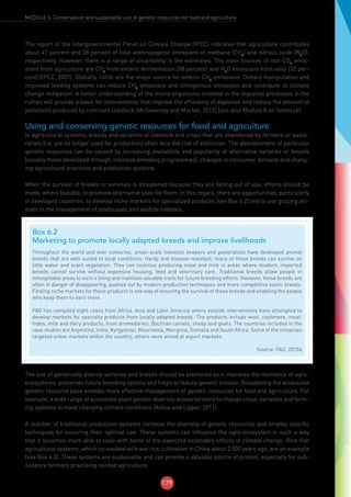 179
MODULE 6: Conservation and sustainable use of genetic resources for food and agriculture
The report of the Intergovernmental Panel on Climate Change (IPCC) indicates that agriculture contributes
about 47 percent and 58 percent of total anthropogenic emissions of methane (CH4
) and nitrous oxide (N2
O),
respectively. However, there is a range of uncertainty in the estimates. The main sources of non-CO2
emis-
sions from agriculture are CH4
from enteric fermentation (38 percent) and N2
O emissions from soils (32 per-
cent) (IPCC, 2007). Globally, cattle are the major source for enteric CH4
emissions. Dietary manipulation and
improved feeding systems can reduce CH4
emissions and nitrogenous emissions and contribute to climate
change mitigation. A better understanding of the micro-organisms involved in the digestive processes in the
rumen will provide a basis for interventions that improve the efficiency of digestion and reduce the amount of
pollutants produced by ruminant livestock (McSweeney and Mackie, 2012) (see also Module 8 on livestock).
Using and conserving genetic resources for food and agriculture
In agricultural systems, breeds and varieties of livestock and crops that are abandoned by farmers or pasto-
ralists (i.e. are no longer used for production) often face the risk of extinction. The abandonment of particular
genetic resources can be caused by increasing availability and popularity of alternative varieties or breeds
(usually those developed through intensive breeding programmes), changes in consumer demand and chang-
ing agricultural practices and production systems.
When the survival of breeds or varieties is threatened because they are falling out of use, efforts should be
made, where feasible, to promote alternative uses for them. In this regard, there are opportunities, particularly
in developed countries, to develop niche markets for specialized products (see Box 6.2) and to use grazing ani-
mals in the management of landscapes and wildlife habitats.
The use of genetically diverse varieties and breeds should be promoted as it improves the resilience of agro-
ecosystems, preserves future breeding options and helps to reduce genetic erosion. Broadening the accessible
genetic resource base enables more effective management of genetic resources for food and agriculture. For
example, a wide range of accessible plant genetic diversity allows farmers to change crops, varieties and farm-
ing systems to meet changing climate conditions (Asfaw and Lipper, 2011).
A number of traditional production systems increase the diversity of genetic resources and employ specific
techniques for ensuring their optimal use. These systems can influence the agro-ecosystem in such a way
that it becomes more able to cope with some of the expected secondary effects of climate change. Rice-fish
agricultural systems, which co-evolved with wet rice cultivation in China about 2 000 years ago, are an example
(see Box 6.3). These systems are sustainable and can provide a valuable source of protein, especially for sub-
sistence farmers practising rainfed agriculture.
Box 6.2
Marketing to promote locally adapted breeds and improve livelihoods
Throughout the world and over centuries, small-scale livestock keepers and pastoralists have developed animal
breeds that are well-suited to local conditions. Hardy and disease-resistant, many of these breeds can survive on
little water and scant vegetation. They can continue producing meat and milk in areas where modern, imported
breeds cannot survive without expensive housing, feed and veterinary care. Traditional breeds allow people in
inhospitable areas to earn a living and maintain valuable traits for future breeding efforts. However, these breeds are
often in danger of disappearing, pushed out by modern production techniques and more competitive exotic breeds.
Finding niche markets for these products is one way of ensuring the survival of these breeds and enabling the people
who keep them to earn more.
FAO has compiled eight cases from Africa, Asia and Latin America where outside interventions have attempted to
develop markets for specialty products from locally adapted breeds. The products include wool, cashmere, meat,
hides, milk and dairy products, from dromedaries, Bactrian camels, sheep and goats. The countries included in the
case studies are Argentina, India, Kyrgyzstan, Mauritania, Mongolia, Somalia and South Africa. Some of the initiatives
targeted urban markets within the country; others were aimed at export markets.
Source: FAO, 2010a
 