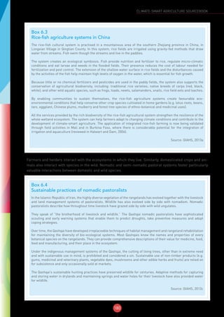180
CLIMATE-SMART AGRICULTURE SOURCEBOOK
Farmers and herders interact with the ecosystems in which they live. Similarly, domesticated crops and ani-
mals also interact with species in the wild. Nomadic and semi-nomadic pastoral systems foster particularly
valuable interactions between domestic and wild species.
Box 6.3
Rice-fish agriculture systems in China
The rice-fish cultural system is practised in a mountainous area of the southern Zhejiang province in China, in
Longxian Village in Qingtian County. In this system, rice fields are irrigated using gravity-fed methods that draw
water from streams. Fish swim though the streams and live in the paddies.
The system creates an ecological symbiosis. Fish provide nutrition and fertilizer to rice, regulate micro-climatic
conditions and eat larvae and weeds in the flooded fields. Their presence reduces the cost of labour needed for
fertilization and pest control. The extension of the shallow water surface in rice fields and the disturbances caused
by the activities of the fish help maintain high levels of oxygen in the water, which is essential for fish growth.
Because little or no chemical fertilizers and pesticides are used in the paddy fields, the system also supports the
conservation of agricultural biodiversity, including: traditional rice varieties; native breeds of carps (red, black,
white); and other wild aquatic species, such as frogs, toads, newts, salamanders, snails, rice field eels and loaches.
By enabling communities to sustain themselves, the rice-fish agriculture systems create favourable eco-
environmental conditions that help conserve other crop species cultivated in home gardens (e.g. lotus roots, beans,
taro, eggplant, Chinese plums, mulberry and forest tree species of ethno-botanical and medicinal uses).
All the services provided by the rich biodiversity of the rice-fish agricultural system strengthen the resilience of the
whole wetland ecosystem. The system can help farmers adapt to changing climate conditions and contribute to the
development of climate-smart agriculture. The application of integrated rice-fish farming is now being validated
through field activities in Mali and in Burkina Faso, where there is considerable potential for the integration of
irrigation and aquaculture (reviewed in Halwart and Dam, 2006).
Source: GIAHS, 2013a
Box 6.4
Sustainable practices of nomadic pastoralists
In the Islamic Republic of Iran, the highly diverse vegetation of the rangelands has evolved together with the livestock
and land management systems of pastoralists. Wildlife has also evolved side by side with nomadism. Nomadic
pastoralists describe how throughout time livestock have grazed side by side with wild ungulates.
They speak of “the brotherhood of livestock and wildlife.” The Qashqai nomadic pastoralists have sophisticated
scouting and early warning systems that enable them to predict droughts, take preventive measures and adopt
coping strategies.
Over time, the Qashqai have developed irreplaceable techniques of habitat management and rangeland rehabilitation
for maintaining the diversity of bio-ecological systems. Most Qashqais know the names and properties of every
botanical species on the rangelands. They can provide comprehensive descriptions of their value for medicine, food,
feed and manufacturing, and their place in the ecosystem.
Under the indigenous management systems of the Qashqai, the cutting of living trees, other than in extreme need
and with sustainable use in mind, is prohibited and considered a sin. Sustainable use of non-timber products (e.g.
gums, medicinal and veterinary plants, vegetable dyes, mushrooms and other edible herbs and fruits) are relied on
for subsistence and only occasionally sold at markets.
The Qashqai’s sustainable hunting practices have preserved wildlife for centuries. Adaptive methods for capturing
and storing water in drylands and maintaining springs and water holes for their livestock have also provided water
for wildlife.
Source: GIAHS, 2013c
 
