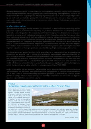 181
MODULE 6: Conservation and sustainable use of genetic resources for food and agriculture
Mobile systems usually provide pastoralists with the flexibility needed to adapt to changing climatic conditions
and erratic and unpredictable availability of resources. Livestock trampling, browsing and seed dispersal, and
the deposition of manure on grazing lands and along migration routes, help to maintain rangeland productiv-
ity and biodiversity and make the grassland more resilient to changes. The removal or drastic reduction of
grazing often results not only in lower long-term productivity, but also changes the landscape, which becomes
dominated by shrubs.
In situ conservation
The Convention on Biological Diversity defines in situ conservation as the maintenance and recovery of viable
populations of species in their natural surroundings and, in the case of domesticated or cultivated species on-
farm, in the surroundings where they have developed their distinctive properties. This definition encompasses
two distinct concepts, namely in situ conservation sensu strict (in the strict sense), and on-farm conservation.
While in situ conservation primarily deals with wild species in natural habitats and ecosystems, on-farm con-
servation deals with domesticated species in traditional farming systems. However both concepts are gener-
ally referred to as in situ conservation. By managing organisms in their natural state or within their normal
range, in situ conservation maintains both the population and the evolutionary processes that enable the popu-
lation to adapt. In situ conservation of wild relatives is most commonly carried out by protecting the sites where
important populations of the target species are present and designating these sites as genetic reserves.
Forest tree species are typically long-lived, highly genetically diverse organisms that have developed natural
mechanisms (e.g. with huge capacity of dispersal of pollen and of seeds over wide areas) to maintain high lev-
els of intraspecific variation. These mechanisms, combined with native environments that change considerably
over time and across wide areas, have contributed to the evolution of forest tree species into some of the most
genetically variable organisms on Earth. For forest species, the term circa situm (also “circa situ”) has been
used to refer to conservation within altered agricultural landscapes (e.g. agroforestry systems, home gardens)
outside the species’ natural habitat but within its native geographical range (FAO, 2013c).
Genetic resources for food and agriculture play an integral part in agricultural and food production systems.
The maintenance and evolution of these genetic resources strongly depend on continued human intervention
and, in many cases, on traditional knowledge passed from generation to generation over centuries. Box 6.5
provides an example of how an ancient technique has allowed the conservation and sustainable use of genetic
resources essential for food and nutrition security.
Box 6.5
Temperature regulation and soil fertility in the southern Peruvian Andes
©/GIAHS
In the southern Peruvian Andes,
over 4 000 metres above sea level,
farmers cultivate several varieties
of potatoes and other native crops,
such as quinoa. They use “raised
fields” locally known as waru-waru:
a platform of soil surrounded by
ditches filled with water. During
the day, these water-filled trenches
are warmed by sunlight. When
temperatures drop at night, the
water gives off the heat that protects
the crops from frost. The system also helps maintain soil fertility. In the canals, silt, sediment, algae, and plant and
animal residues decay into a nutrient-rich muck which can be dug out seasonally and added to the raised beds. This
productive and inexpensive technique requires no modern tools or fertilizers. However, it is highly specialized and
requires specific expertise and traditional knowledge that has been developed over centuries.
Source: GIAHS, 2013d
 