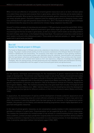 183
MODULE 6: Conservation and sustainable use of genetic resources for food and agriculture
When it is not cost-effective or not possible to conserve genetic resources in situ or on-farm, the best option
is to collect these resources and conserve them in gene banks, where their diversity can be easily made ac-
cessible and available. When properly characterised and evaluated, genetic resources from ex situ collections
can reveal valuable genetic characters (adaptive traits) for adapting agriculture to changing climatic condi-
tions and help farmers cope with potential losses (Snook et al., 2011). The Seeds for Needs project in Ethiopia
has demonstrated the value of ex situ collections for climate change adaptation (see Box 6.8).
Around 7.4 million samples of crop diversity are stored in 1 750 gene banks around the world (FAO, 2010c).
Nevertheless, there is a risk that material conserved in gene banks might get lost. One attempt to provide
insurance against the loss of seeds in gene banks, as well as a refuge in which seeds can be safeguarded in
the event of large-scale crises, is the Svalbard Global Seed Vault. The seed vault conserves a wide variety of
plant seeds in a dry and cold underground cavern. These seeds are duplicate samples, or “spare” copies, of
seeds held in gene banks worldwide.
For fish species, techniques and technologies for the maintenance of genetic material are in the early
stages of development. The common carp (Cyprinus carpio) is one of the oldest cultured and most widely
domesticated fish in the world. It has been cultured in China for more than 2 500 years (Zhu et al., 2005).
The species is very adaptable both in the wild and in aquaculture (Bakos and Gorda, 2001). In Hungary, the
genetic improvement of common carp started in 1962 at the Research Institute for Fisheries, Aquaculture
and Irrigation (Bakos, 1964). The Institute presently has a live gene bank that includes 15 Hungarian and
15 foreign carp strains (Bakos et al., 2006). Intense research on cross-breeding has led to the development
of three top productive hybrids for different conditions in fish farms and natural waters (Bakos and Gorda,
1995).
In aquaculture, the domestication of species and the development of breeds suited for aquaculture are of
high importance because they allow for a more efficient utilization of resources. In farm crops and in live-
stock, the process of selecting valuable traits has been going on for centuries. In the aquaculture sector,
however, this process is in its infancy, and selective breeding programmes remain highly dependent on in-
puts from wild genetic resources.
In the case of animal genetic resources, ex situ conservation usually involves in vitro cryoconservation of
gametes or embryos in a gene bank. Cryoconservation can be supported by ex situ – in vivo conservation.
This involves the conservation of a limited number of live animals in a small breeding herd or a zoo. Under
these conditions, animals are kept outside their original production environment and their ability to adapt to
changing conditions is impaired. Ex situ conservation is a cost-intensive process. In most developing coun-
tries, it cannot be undertaken without international support (FAO, 2007).
Box 6.8
Seeds for Needs project in Ethiopia
The Seeds for Needs project in Ethiopia uses ex-situ collections to help farmers, mainly women, cope with climate
change. The project created climate profiles of all the accessions maintained at the Ethiopian National Genebank’s
Institute of Biodiversity and Conservation. The accessions most likely to be adapted to future growing conditions
in areas with similar environmental profiles were identified using the collecting, characterisation and evaluation
data from germplasm collections and Geographic Information System technology. These varieties were then tested
by selected farmers who cultivated them based on their own experience, indigenous knowledge and adaptation
strategies. After the testing process, the best performing and most adaptable varieties were distributed to farming
communities for multiplication with the support of local community gene banks and agribusinesses.
Source: Bioversity International, 2013
 