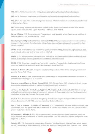 188
CLIMATE-SMART AGRICULTURE SOURCEBOOK
FAO. 2013a. FishStat plus. (available at http://www.fao.org/fishery/statistics/software/fishstat/en)
FAO. 2013b. Pollinators. (available at http://www.fao.org/biodiversity/components/pollinators/en/)
FAO. 2013c. The state of the world’s forest genetic resources. FAO Commission on Genetic Resources for Food
and Agriculture. Rome.
FAO. Forthcoming. Improving the information base for aquatic genetic resources for the state of the world’s
aquatic genetic resources. FAO Expert Workshop, 1-4 March, 2011. Madrid.
Farmers’ Rights. 2013. Best practices: the Peruvian potato park. (avaialble at http://www.farmersrights.org/
bestpractices/success_benefit-sharing_7.html)
Globally Important Agricultural Heritage Systems (GIAHS). 2013a. Favourable eco-environmental conditions
through rice-fish culture in China. (available at http://www.giahs.org/giahs-sites/south-east-asia/rice-fish-
culture-china/en/)
GHIAS. 2013b. Kuttanad below sea-level farming system. (available at http://www.giahs.org/sites/south-east-
asia/kuttanad-below-sea-level-farming-system-india/en)
GIAHS. 2013c. Qashqai nomadic pastoralism, Iran. (available at http://www.giahs.org/sites/middle-east-and-
central-asia/qashqai-nomadic-pastoralism-iran/detailed-information/en/)
GHIAS. 2013d. Temperature regulation and soil fertility in southern Peruvian Andes. (available at http://www.
giahs.org/sites/central-and-south-america/andean-agriculture-peru/en/)
Halwart, M. & Dam, A.A.V. 2006. Integrated irrigation and aquaculture in West Africa: concepts, practices and
potential. Rome, FAO. 181 pp.
Hamann, A. & Wang, T. 2006. Potential effects of climate change on ecosystem and tree species distribution in
British Columbia. Ecology, 87(11): 2773–2786.
Intergovernmental Panel on Climate Change (IPCC). 2007. Climate change 2007: mitigation of climate change.
Contribution of Working Group III to the Fourth Assessment Report of the IPCC.
Jarvis, A., Upadhyaya, H., Gowda, C.L.L., Aggarwal, P.K., Fujisaka, S. & Anderson, B. 2009. Climate change
and its effect on conservation and use of plant genetic resources for food and agriculture and associated biodiver-
sity for food security. FAO Thematic Background Study.
Lin, B.B. 2011. Resilience in agriculture through crop diversification: adaptive management for environmental
change. Bioscience, 61: 183–193. American Institute of Biological Sciences.
Loo, J., Fady, B., Dawson, I., B. Vinceti & G. Baldinelli. 2011. Climate change and forest genetic resources: state
of knowledge, risks and opportunities. FAO Commission on Genetic Resources for Food and Agriculture Back-
ground Study Paper No. 56. Rome.
McSweeney, C., & Mackie, R. 2012. Micro-organisms and ruminant digestion: state of knowledge, trends and
future prospects. FAO Commission on Genetic Resources for Food and Agriculture. CGRFA Background Study
Paper No. 61. Rome.
Palacios, X.F. 1998. Contribution to the estimation of countries’ interdependence in the area of plant genetic resourc-
es. FAO Commission on Genetic Resources for Food and Agriculture Background Study Paper No. 7 rev 1. Rome.
 