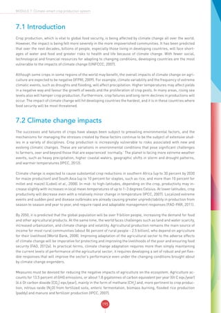 195
MODULE 7: Climate-smart crop production system
7.1 Introduction
Crop production, which is vital to global food security, is being affected by climate change all over the world.
However, the impact is being felt more severely in the more impoverished communities. It has been predicted
that over the next decades, billions of people, especially those living in developing countries, will face short-
ages of water and food and greater risks to health and life because of climate change. With fewer social,
technological and financial resources for adapting to changing conditions, developing countries are the most
vulnerable to the impacts of climate change (UNFCCC, 2007).
Although some crops in some regions of the world may benefit, the overall impacts of climate change on agri-
culture are expected to be negative (IFPRI, 2009). For example, climate variability and the frequency of extreme
climatic events, such as droughts and flooding, will affect precipitation. Higher temperatures may affect yields
in a negative way and favour the growth of weeds and the proliferation of crop pests. In many areas, rising sea
levels also will hamper crop production. Furthermore, crop failures and long-term declines in productions will
occur. The impact of climate change will hit developing countries the hardest, and it is in these countries where
food security will be most threatened.
7.2 Climate change impacts
The successes and failures of crops have always been subject to prevailing environmental factors, and the
mechanisms for managing the stresses created by these factors continue to be the subject of extensive stud-
ies in a variety of disciplines. Crop production is increasingly vulnerable to risks associated with new and
evolving climatic changes. These are variations in environmental conditions that pose significant challenges
to farmers, over and beyond those that are experienced ‘normally.’ The planet is facing more extreme weather
events, such as heavy precipitation, higher coastal waters, geographic shifts in storm and drought patterns,
and warmer temperatures (IPCC, 2012).
Climate change is expected to cause substantial crop reductions in southern Africa (up to 30 percent by 2030
for maize production) and South Asia (up to 10 percent for staples, such as rice, and more than 10 percent for
millet and maize) (Lobell et al., 2008). In mid- to high-latitudes, depending on the crop, productivity may in-
crease slightly with increases in local mean temperatures of up to 1–3 degrees Celsius. At lower latitudes, crop
productivity will decrease even with a relatively minor change in temperature (IPCC, 2007). Localized extreme
events and sudden pest and disease outbreaks are already causing greater unpredictability in production from
season to season and year to year, and require rapid and adaptable management responses (FAO-PAR, 2011).
By 2050, it is predicted that the global population will be over 9 billion people, increasing the demand for food
and other agricultural products. At the same time, the world faces challenges such as land and water scarcity,
increased urbanization, and climate change and volatility. Agricultural production remains the main source of
income for most rural communities (about 86 percent of rural people - 2.5 billion), who depend on agriculture
for their livelihood (World Bank, 2008). Improving adaptation of the agricultural sector to the adverse effects
of climate change will be imperative for protecting and improving the livelihoods of the poor and ensuring food
security (FAO, 2012a). In practical terms, climate change adaptation requires more than simply maintaining
the current levels of performance of the agricultural sector; it requires developing a set of robust and yet flex-
ible responses that will improve the sector’s performance even under the changing conditions brought about
by climate change engenders.
Measures must be devised for reducing the negative impacts of agriculture on the ecosystem. Agriculture ac-
counts for 13.5 percent of GHG emissions, or about 1.8 gigatonnes of carbon equivalent per year (Gt C eqv./year)
(6.6 Gt carbon dioxide [CO2
] eqv./year), mainly in the form of methane (CH4
) and, more pertinent to crop produc-
tion, nitrous oxide (N2
O) from fertilized soils, enteric fermentation, biomass burning, flooded rice production
(paddy) and manure and fertilizer production (IPCC, 2007).
 