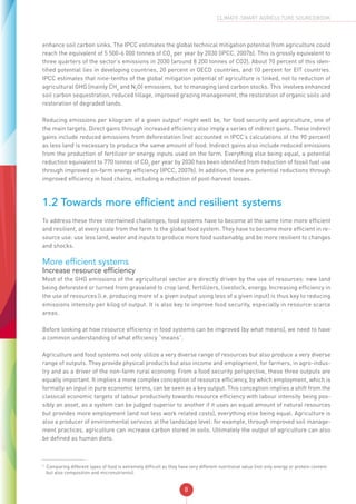 8
CLIMATE-SMART AGRICULTURE SOURCEBOOK
enhance soil carbon sinks. The IPCC estimates the global technical mitigation potential from agriculture could
reach the equivalent of 5 500-6 000 tonnes of CO2
per year by 2030 (IPCC, 2007b). This is grossly equivalent to
three quarters of the sector’s emissions in 2030 (around 8 200 tonnes of CO2). About 70 percent of this iden-
tified potential lies in developing countries, 20 percent in OECD countries, and 10 percent for EIT countries.
IPCC estimates that nine-tenths of the global mitigation potential of agriculture is linked, not to reduction of
agricultural GHG (mainly CH4
and N2
O) emissions, but to managing land carbon stocks. This involves enhanced
soil carbon sequestration, reduced tillage, improved grazing management, the restoration of organic soils and
restoration of degraded lands.
Reducing emissions per kilogram of a given output3
might well be, for food security and agriculture, one of
the main targets. Direct gains through increased efficiency also imply a series of indirect gains. These indirect
gains include reduced emissions from deforestation (not accounted in IPCC’s calculations of the 90 percent)
as less land is necessary to produce the same amount of food. Indirect gains also include reduced emissions
from the production of fertilizer or energy inputs used on the farm. Everything else being equal, a potential
reduction equivalent to 770 tonnes of CO2
per year by 2030 has been identified from reduction of fossil fuel use
through improved on-farm energy efficiency (IPCC, 2007b). In addition, there are potential reductions through
improved efficiency in food chains, including a reduction of post-harvest losses.
1.2 Towards more efficient and resilient systems
To address these three intertwined challenges, food systems have to become at the same time more efficient
and resilient, at every scale from the farm to the global food system. They have to become more efficient in re-
source use: use less land, water and inputs to produce more food sustainably, and be more resilient to changes
and shocks.
More efficient systems
Increase resource efficiency
Most of the GHG emissions of the agricultural sector are directly driven by the use of resources: new land
being deforested or turned from grassland to crop land, fertilizers, livestock, energy. Increasing efficiency in
the use of resources (i.e. producing more of a given output using less of a given input) is thus key to reducing
emissions intensity per kilog of output. It is also key to improve food security, especially in resource scarce
areas.
Before looking at how resource efficiency in food systems can be improved (by what means), we need to have
a common understanding of what efficiency “means”.
Agriculture and food systems not only utilize a very diverse range of resources but also produce a very diverse
range of outputs. They provide physical products but also income and employment, for farmers, in agro-indus-
try and as a driver of the non-farm rural economy. From a food security perspective, these three outputs are
equally important. It implies a more complex conception of resource efficiency, by which employment, which is
formally an input in pure economic terms, can be seen as a key output. This conception implies a shift from the
classical economic targets of labour productivity towards resource efficiency with labour intensity being pos-
sibly an asset, as a system can be judged superior to another if it uses an equal amount of natural resources
but provides more employment (and not less work related costs), everything else being equal. Agriculture is
also a producer of environmental services at the landscape level: for example, through improved soil manage-
ment practices, agriculture can increase carbon stored in soils. Ultimately the output of agriculture can also
be defined as human diets.
3
Comparing different types of food is extremely difficult as they have very different nutritional value (not only energy or protein content
but also composition and micronutrients).
 