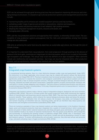 197
MODULE 7: Climate-smart crop production system
SCPI can be achieved through good farming practices that are based on improving efficiencies and man-
aging biological processes. It is based on agricultural production systems and management practices that
include:
•	 maintaining healthy soil to enhance soil-related ecosystem services and crop nutrition;
•	 cultivating a wider range of species and varieties in associations, rotations and sequences;
•	 using quality seeds and planting materials of well adapted, high-yielding varieties;
•	 adopting the integrated management of pests, diseases and weeds; and
•	 managing water efficiently.
SCPI, and the crop production practices and approaches that it entails, is inherently climate smart. The sus-
tainability of crop production systems presupposes that the risks and vulnerabilities arising from climate
change are also addressed.
CSA aims at achieving the same food security objectives as sustainable agriculture, but through the lens of
climate change.
It is important to understand that crop production, from land preparation through planting to the delivery of
produce to the farm gate, constitutes an integral part of a farming system, which in turn is a part of the broader
agro-ecosystem and landscape. The actual crop is but one element of an agro-ecosystem. Other elements
include soil, biodiversity and ecosystem services— but crops can also be integrated within other production
systems, such as agroforestry, integrated crop-livestock and rice-fish systems.
A priori, crop production is aimed at providing food security, contributing to sustainable diets, supplying raw
materials for industries and generally, improving and sustaining livelihoods. The linkages between crop pro-
duction to wider overarching agricultural production systems and its value in socio-economic contexts are
Box 7.1
Integrated crop-livestock systems
In conventional farming systems, there is a clear distinction between arable crops and pastureland. Under SCPI,
this distinction is no longer applicable, since annual crops may be rotated with pasture without the destructive
intervention of soil tillage (FAO, 2011). Practical innovations have harnessed synergies between crop, livestock and
agroforestry production to improve the economic and ecological sustainability of agricultural systems and at the
same time provide a flow of valued ecosystem services. Through increased biological diversity, efficient nutrient
recycling, improved soil health and forest conservation, integrated systems increase environmental resilience and
contribute to climate change adaptation and mitigation. They also enhance livelihood diversification and efficiency
by optimizing production inputs, including labour. In this way, integrated systems also increase producers’ resilience
to economic stresses (FAO, 2011).
Integrated crop-livestock systems imply a diverse range of integrated ecological, biophysical and socio-economic
conditions (FAO, 2010a). They aim to increase profits and sustain production levels while minimizing the negative
effects of intensification and preserving natural resources (IFAD, 2009). They also have environmental, social and
economic benefits. These systems, which enhance the natural biological processes above and below the ground,
represent a synergistic combination that: (a) reduces erosion; (b) increases crop yields, soil biological activity
and nutrient recycling; (c) intensifies land use, improving profits; and (d) can therefore help reduce poverty and
malnutrition and strengthen environmental sustainability (IFAD, 2009).
There are numerous examples of how crop-livestock systems are being implemented. In the Southern Caucasus
region, grain and livestock production have been integrated into a system of mixed farming in which cereals and
pulses are grown in flatter, better-watered lowland soils and sheep and goats graze and browse on rougher upland
terrain (whether locally or by means of seasonal transhumance). This has proven to be effective, both ecologically
and nutritionally, in sustaining the growing number of sedentary villages (FAO, 2010b). Also, in Azerbaijan, near
Xudat, farmers have adapted to the great diversity of land forms, climate and soils by developing a mosaic of crops
and livestock systems. To protect wild biodiversity, soil and water resources, they alternate annual and perennial
crops, and avoid cultivating crops in fragile environments (FAO, 2010b).
 