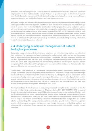 198
CLIMATE-SMART AGRICULTURE SOURCEBOOK
part of the Save and Grow paradigm. These relationships and other elements of the production system are
largely covered in other modules (see for example Module 1 on general principles of climate-smart agricul-
ture, Module 3 on water management, Module 4 on soil management, Module 5 on energy systems, Module 6
on genetic resources and Module 8 on livestock and crop-livestock systems).
As climate changes, the resilience and adaptive capacity of agricultural production systems and agricultural
landscapes will become more important (see Module 2 on climate-smart landscapes and production sys-
tems). To become more resilient and better able to adapt to changing conditions, crop production systems
will need to rely more on ecological processes that produce positive feedbacks on sustainability and produc-
tion and ensure improved provision of all ecosystem services (FAO-PAR, 2011). Progress in this area could
be made by adopting existing agricultural practices that have already been proven to have multiple benefits
for food security and environmental health. However, there are barriers to adoption of these practices that
need to be addressed through enabling means (e.g. investments, capacity building, financing, information,
research, incentives and supportive policies).
7.4 Underlying principles: management of natural
biological processes
Sustainable crop production and climate change adaptation and mitigation in agriculture are not distinct
from each other. The management of agro-ecosystems for producing food, fodder and fuel and the manage-
ment of agro-ecosystems to adapt to and mitigate climate change have the same underlying principles and
can work together to achieve the same goal: ensuring that everyone has enough safe, nutritious food now
and in the future. Both crop production and climate change adaptation and mitigation require a resilient
ecosystem, which can be attained through approaches and practices that are based on the sustainable man-
agement of biodiversity and ecosystem services.
Climate-smart crop production is a sustainable crop production system, both of which address climate
change. Sustainable agricultural systems provide opportunities for climate change adaptation and mitiga-
tion by contributing to the delivery and maintenance of a range of public goods, such as clean water, carbon
sequestration, flood protection, groundwater recharge and landscape amenity value. By definition, sustain-
able agricultural systems are less vulnerable to shocks and stresses. In terms of technologies, productive
and sustainable agricultural systems make the best of crop varieties and livestock breeds and their agro-
ecological and agronomic management (Beddington et al., 2012).
The negative effects of climate change on productivity are already being felt by the agriculture sector. For
example, in India, rice production decreased by 23 percent during 2001–2002 (FAOSTAT, 2012) because of
drought. In Indonesia, flooding caused about 1 344 million tonnes of losses in rice production (Redfern et al.,
2012). In Mississippi in the United States of America, flooding before the harvest season caused an estimat-
ed loss of up to US$ 8 billion in 2008 (USGCRP, 2009). To secure future food production, crop production will
need to adapt to and mitigate climate change. To contrast the effects of climate change, there is a need for
a better understanding of the biological processes (below and above ground) involved in farm management
practices. In this regard, ecosystem management must incorporate measures for building resilience and
mitigating risk in agriculture. These elements are becoming increasingly critical under changing climatic
conditions.
 