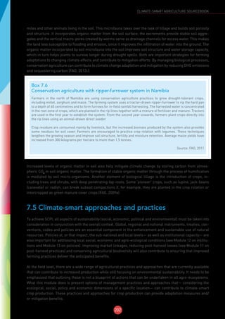 202
CLIMATE-SMART AGRICULTURE SOURCEBOOK
mites and other animals living in the soil. This microfauna takes over the task of tillage and builds soil porosity
and structure. It incorporates organic matter from the soil surface; the excrements provide stable soil aggre-
gates and the vertical macro-pores created by worms serve as drainage channels for excess water. This makes
the land less susceptible to flooding and erosion, since it improves the infiltration of water into the ground. The
organic matter incorporated by soil microfauna into the soil improves soil structure and water storage capacity,
which in turn helps plants to survive longer during drought spells. Both are important strategies for farming
adaptations to changing climate effects and contribute to mitigation efforts. By managing biological processes,
conservation agriculture can contribute to climate change adaptation and mitigation by reducing GHG emissions
and sequestering carbon (FAO, 2012c).
Increased levels of organic matter in soil also help mitigate climate change by storing carbon from atmos-
pheric CO2
in soil organic matter. The formation of stable organic matter through the process of humification
is mediated by soil micro-organisms. Another element of biological tillage is the introduction of crops, in-
cluding trees and shrubs, with deep penetrating tap-roots. Some ‘pioneer’ crops, such as lupine, jack-beans
(canavalia) or radish, can break subsoil compactions if, for example, they are planted in the crop rotation or
intercropped as green manure cover crops (FAO, 2009a).
7.5 Climate-smart approaches and practices
To achieve SCPI, all aspects of sustainability (social, economic, political and environmental) must be taken into
consideration in conjunction with the overall context. Global, regional and national instruments, treaties, con-
ventions, codes and policies are an essential component in the enhancement and sustainable use of natural
resources. Policies at, or that impact, the sub-national and local levels— as well as institutional capacity— are
also important for addressing local social, economic and agro-ecological conditions (see Module 12 on institu-
tions and Module 13 on policies). Improving market linkages, reducing post-harvest losses (see Module 11 on
post-harvest practices) and conserving agricultural biodiversity will also contribute to ensuring that improved
farming practices deliver the anticipated benefits.
At the field level, there are a wide range of agricultural practices and approaches that are currently available
that can contribute to increased production while still focusing on environmental sustainability. It needs to be
emphasized that outlining these is not a blueprint of actions that can be undertaken in all agro-ecosystems.
What this module does is present options of management practices and approaches that— considering the
ecological, social, policy and economic dimensions of a specific location— can contribute to climate-smart
crop production. These practices and approaches for crop production can provide adaptation measures and/
or mitigation benefits.
Box 7.6
Conservation agriculture with ripper-furrower system in Namibia
Farmers in the north of Namibia are using conservation agriculture practices to grow drought-tolerant crops,
including millet, sorghum and maize. The farming system uses a tractor-drawn ripper-furrower to rip the hard pan
to a depth of 60 centimetres and to form furrows for in-field rainfall harvesting. The harvested water is concentrated
in the root zone of crops, which are planted in the rip lines together with a mixture of fertilizer and manure. Tractors
are used in the first year to establish the system. From the second year onwards, farmers plant crops directly into
the rip lines using an animal-drawn direct seeder.
Crop residues are consumed mainly by livestock, but the increased biomass produced by the system also provides
some residues for soil cover. Farmers are encouraged to practice crop rotation with legumes. These techniques
lengthen the growing season and improve soil structure, fertility and moisture retention. Average maize yields have
increased from 300 kilograms per hectare to more than 1.5 tonnes.
Source: FAO, 2011
 