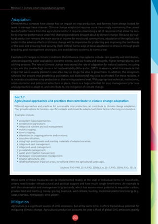 203
MODULE 7: Climate-smart crop production system
Adaptation
Environmental stresses have always had an impact on crop production, and farmers have always looked for
ways to manage these stresses. Climate change adaptation requires more than simply maintaining the current
level of performance from the agricultural sector, it requires developing a set of responses that allow the sec-
tor to improve performance under the changing conditions brought about by climate change. Because agricul-
tural production remains the main source of income for most rural communities, adaptation of the agricultural
sector to the adverse effects of climate change will be imperative for protecting and improving the livelihoods
of the poor and ensuring food security (FAO, 2012a). Some ways of local adaptation to stress is through plant
breeding, pest management strategies, and seed delivery systems, to name a few.
Examples of changes in climatic conditions that influence crop systems include: rain quantity and distribution,
and consequently water availability; extreme events, such as floods and droughts; higher temperatures; and
shifting seasons. The rate of climate change may exceed the rate of adaptation for natural systems, including
crops, and this creates high concern for food availability (Allara et al., 2012). In essence, what this means is that
crops that were usually planted in one area may no longer be able to grow there. In addition, the ecosystem
services that ensure crop growth (e.g. pollination, soil biodiversity) may also be affected. For these reasons, it
is necessary to address crop production at the farming systems level. With appropriate technical, institutional,
socio-economic and policy infrastructure in place, there is a huge potential for crop management practices
and approaches to adapt to, and contribute to, the mitigation of climate change.
While some of these measures can be implemented readily at the level of individual farms or households,
others need broader infrastructural and political support and have much longer timeframes. An example is
with the conservation and management of grasslands, which has an enormous potential to sequester carbon,
provide food and feed (e.g. honey, grazing livestock, wild cereals, hunting, medicinal plants) and energy (e.g.
solar, charcoal, hydropower, wind-power).
Mitigation
Agriculture is a significant source of GHG emissions, but at the same time, it offers tremendous potential for
mitigating climate change. Agricultural production accounts for over a third of global GHG emissions mainly
Box 7.7
Agricultural approaches and practices that contribute to climate change adaptation
Different approaches and practices for sustainable crop production can contribute to climate change adaptation.
They provide options for location-specific contexts and should be adapted with local farmers/farming communities.
Examples include:
•	 ecosystem-based approaches;
•	 conservation agriculture;
•	 integrated nutrient and soil management;
•	 mulch cropping;
•	 cover cropping;
•	 alterations in cropping patterns and rotations;
•	 crop diversification;
•	 using high quality seeds and planting materials of adapted varieties;
•	 integrated pest management;
•	 integrated weed management;
•	 grasslands management;
•	 water and irrigation management;
•	 landscape-level pollination management;
•	 organic agriculture; and
•	 land fragmentation (riparian areas, forest land within the agricultural landscape).
Sources: FAO-PAR, 2011; FAO, 2008a; Lin, 2011; FAO, 2009b; FAO, 2012a
 