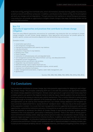 204
CLIMATE-SMART AGRICULTURE SOURCEBOOK
in the form of CH4
and N2
O from fertilized soils, enteric fermentation, biomass burning, paddy rice production,
as well as manure and fertilizer production. In addition, contributors to the release of CO2
into the atmosphere
are land-use changes and soil degradation. Through practices that capitalize on natural biological processes,
crop production can provide an opportunity to mitigate climate change in two ways: by storing carbon and by
reducing GHG emissions.
7.6 Conclusions
Crop production contributes to climate change, but it also presents opportunities for adapting to and mitigat-
ing climate change. The principles underlying SCPI are in line with the practices and approaches available
for climate change adaptation and mitigation. Climate-smart agriculture is agriculture that moves away from
unstable systems and systems that depend mainly on external inputs, towards systems that can be more ef-
ficient and resilient by relying on natural auto-control mechanisms. This is mainly reflected in systems being
managed through an ecosystem approach at the landscape level, as well as in integrated systems. Practices
and approaches can be used by land managers/farmers, but climate change adaptation and mitigation op-
tions cannot be implemented from a “purely technical” standpoint alone— they also rely on the social support
of the population involved. It is crucial that land managers/farmers be supported by being given options and
opportunities, sustained by institutions and policy. Strong policies as well as tools and institutions at country
level are essential to counteract the effects of climate change in agricultural production systems and the
livelihood of the rural population, particularly in developing countries. There is the need for strong govern-
ment commitment to develop and/or adapt agricultural policies to take into consideration climate change, its
potential impact and ways to overcome or minimize its effects. In addition, local expertise offers an immense
repository of knowledge— not only about biophysical aspects of agricultural production, but also of the needs
of communities and farmers. Climate-smart systems are able to respond and adapt to changing climates, par-
ticularly to the increased variability, and can, in targeted instances, contribute to mitigating a further change in
Box 7.8
Agricultural approaches and practices that contribute to climate change
mitigation
There are many different approaches and practices for sustainable crop production that can contribute to climate
change mitigation. As with climate change adaptation, these approaches and practices can provide options for
location-specific contexts and should be adapted with local farmers/farming communities.
Examples include:
•	 conservation agriculture;
•	 soil compaction management;
•	 improved farming systems with several crop rotations;
•	 crop diversification;
•	 promotion of legumes in crop rotations;
•	 growing cover crops;
•	 mulch cropping;
•	 restoration of cultivated peaty soils and degraded lands;
•	 soil management practices that reduce fertilizer use (e.g. urea deep placement);
•	 integrated nutrient management;
•	 growing nutrient-use efficient crop varieties;
•	 integrated crop and livestock systems;
•	 dedicated energy crops to replace fossil fuel use;
•	 emission control and reduction (combustion engines, animal waste);
•	 improved rice cultivation techniques;
•	 water management/conservation, irrigation, water table management; and
•	 agroforestry.
Sources: FAO, 2004; FAO, 2008a; FAO, 2009b; FAO, 2012a; FAO, 2012c
 