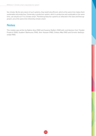 205
MODULE 7: Climate-smart crop production system
the climate. By the very nature of such systems, they need to be efficient, which at the same time makes them
sustainable and productive. Conversely, a production system, which is productive and sustainable at the same
time, can only be so if it is climate-smart. Therefore production systems as reflected in the Save and Grow ap-
proach, are at the same time inherently climate-smart.
Notes
This module was written by Nadine Azzu (FAO) and Suzanne Redfern (FAO) with contributions from Theodor
Friedrich (FAO), Gualbert Gbehounou (FAO), Amir Kassam (FAO), Chikelu Mba (FAO) and Cornelis VanDuijv-
endijk (FAO).
 