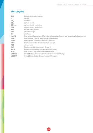 206
CLIMATE-SMART AGRICULTURE SOURCEBOOK
Acronyms
BNF	 biological nitrogen fixation
C	 carbon
CH4
	 methane
CO2
	 carbon dioxide
CO2
eqv.	 carbon dioxide equivalent
CSA	 climate-smart agriculture
FFS	 Farmer Field Schools
GHG	 greenhouse gas
Gt	 gigatonne
IAASTD	 International Assessment of Agricultural Knowledge, Science and Technology for Development
IFAD	 International Fund for Agricultural Development
IFPRI	 International Food Policy Research Institute
IPCC	 Intergovernmental Panel on Climate Change
N2O	 nitrous oxide
PAR	 Platform for Agrobiodiversity Research
PIPM	 Promoting Integrated Pest Management Project
SCPI	 Sustainable Crop Production Intensification
UNFCCC	 United Nations Framework Convention on Climate Change
USGCRP	 United States Global Change Research Program
 