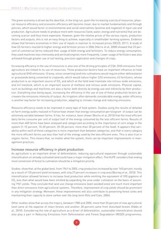 9
MODULE 1: Why Climate-smart agriculture, forestry and fisheries
The green economy is driven by the idea that, in the long run, given the increasing scarcity of resources, physi-
cal resource efficiency and economic efficiency will become closer, due to market fundamentals and through
policies, which would factor in environmental and social externalities (positive and negative) of input use and
production. Agriculture needs to produce more with resources (land, water, energy and nutrients) that are be-
coming scarcer and thus more expensive. However, given the relative prices of the various inputs, production
factors and outputs, this is not an easy thing to achieve, especially in smallholder farming systems. Evidence
shows that farmers economize in their use of inputs in reaction to increased prices (OECD, 2011). A study of
how US farmers reacted to higher energy and fertilizer prices in 2006 (Harris et al, 2008) showed that 23 per-
cent of commercial farms reduced their usage of both energy and fertilizers. To reduce energy consumption,
they used machines less intensively and serviced engines more frequently. Lower usage of fertilizers was also
achieved through greater use of soil testing, precision application and changes of crops.
Increasing efficiency in the use of resources is also one of the driving principles of CSA. GHG emissions from
agriculture are linked to its use of resources. Three production factors have an important influence on total
agricultural GHG emissions: (i) area, since converting land into cultivations would require either deforestation
or grasslands being converted to croplands, which would induce higher CO2 emissions; (ii) fertilizers, whose
production is an important source of CO2
and which at the field level translate into nitrous oxide emissions;
and (iii) livestock, which is an important source of methane and nitrous oxide emissions. Physical capital,
such as buildings and machines are also a factor, both directly by energy use and indirectly by their produc-
tion. Everything else being equal, increasing the efficiency in the use of one of these production factors de-
creases the emissions intensity of output. As irrigation often demands considerable energy, water efficiency
is another key factor for increasing production, adapting to climate change and reducing emissions.
Resource efficiency needs to be improved in every type of food system. Studies using the results of detailed
on farm energy audits realized in France have shown that energy consumption per kilogram of output can be
extremely variable between farms. It has, for instance, been shown (Bochu et al, 2010) that the most efficient
dairy farms consume per unit of output half of the energy consumed by the less efficient farms. Results of
more than 400 farms have been analysed and categorized according to the importance of corn silage in the
system (1-10 percent, 10-20 percent, 20-30 percent, more than 30 percent of the feed). It appears that vari-
ability within each of these categories is more important than between categories, and that in every category
the more efficient farms use less than half of the energy used by the less efficient ones. This is also true in
organic farms. This means that, no matter what the system, there can be important improvements in man-
agement practices.
Increase resource efficiency in plant production
As agriculture is an important driver of deforestation, reducing agricultural expansion through sustainable
intensification on already cultivated land could have a major mitigation effect. The HLPE considers that ending
most conversion of forest to cultivation should be a mitigation priority.
Studies show that, at the global level, from 1961 to 2005, crop production increased by over 160 percent, mostly
as a result of 135 percent yield increases, with only 27 percent increases in crop area (Burney et al., 2010). This
intensification allowed farmers to increase food production while emitting the equivalent of 590 gigatons of
CO2
less than what would have been emitted by expanding the area under cultivation on the basis of assum-
ing 1961 yields. They conclude that land use change emissions (even avoided ones) are much more important
than direct emissions from agricultural systems. Therefore, improvement of crop yields should be prominent
in any mitigation strategy. Moreover, these improvements will also contribute to preserving forest sinks and
maintaining their capacity to store carbon over the long-term (Gitz and Ciais, 2004).
Other studies show that across the tropics, between 1980 and 2000, more than 55 percent of new agricultural
land came at the expense of intact forests and another 28 percent came from disturbed forests (Gibbs et
al., 2010). Considering the role of agriculture as a driver of deforestation, sustainable intensification should
also play a part in Reducing Emissions from Deforestation and Forest Degradation (REDD) programmes.
 