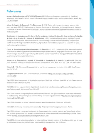 207
MODULE 7: Climate-smart crop production system
References
Africare, Oxfam America & WWF-ICRISAT Project. 2010. More rice for people, more water for the planet.
Hyderabad, India, WWF-ICRISAT Project. (available at http://www.sri-india.net/documents/More_Water_For_
The_Planet.pdf)
Allara, A., Kugbei, S., Dusunceli, F. & Gbehounou, G. 2012. Coping with changes in cropping systems: plant
pests and seeds. FAO-OECD Workshop on Building Resilience for Adaptation to Climate Change in the Agri-
culture Sector. Rome. (available at http://typo3.fao.org/fileadmin/templates/agphome/documents/faooecd/
PestSeeds.pdf )
Beddington, J., Asaduzzaman, M., Clark, M., Fernandez, A., Guillou, M., Jahn, M., Erda, L., Mamo, T., Van Bo,
N., Nobre, C.A., Scholes ,R., Sharma, R. & Wakhungu, J. 2012. Achieving food security in the face of climate
change. Final report from the Commission on Sustainable Agriculture and Climate Change. Copenhagen,
CGIAR Research Program on Climate Change, Agriculture and Food Security (CCAFS). (available at www.
ccafs.cgiar.org/commission)
Cotter, M., Renzoandre de la Pena-Lavander, R. & Sauerborn, J. 2012. Understanding the present distribution
of the parasitic weed Striga hermonthica and predicting its potential future geographic distribution in the light of
climate change. Braunschweig, Germany, 25th German Conference on Weed Biology and Weed Control. Stutt-
gart, Germany, Universitat Hohenheim.
Deutsch, C.A., Tewksbury J.J., Huey R.B., Sheldon K.S., Ghalambor, C.K., Haak D.C. & Martin P.R. 2008. Im-
pacts of climate warming on terrestrial ecotherms across latitude. Proc. Natl. Acad. Sci. USA, 105: 6668–6672.
Eplee, R.E. 1992. Witchweed (Striga asiatica): an overview of management strategies in the USA. Crop Protec-
tion, 11(1): 3–7.
European Commission. 2011. Climate change. (available at http://ec.europa.eu/dgs/jrc/index.
cfm?id=2290)
FAO. 2003. Weed management for developing countries, R. Labrada, ed. Rome (available at http://www.fao.org/
docrep/006/y5031e/y5031e0j.htm)
FAO. 2004. Carbon sequestration in dryland soils. (available at http://www.fao.org/fileadmin/templates/nr/im-
ages/resources/pdf_documents/wsrr102.pdf )
FAO. 2008a. Climate change adaptation and mitigation in the food and agriculture sector. High-level conference
on food security – the challenges of climate change and bioenergy. (available at ftp://ftp.fao.org/docrep/fao/
meeting/013/ai782e.pdf)
FAO. 2008b. Progress on farmer training in parasitic weed management, R. Labrada, ed. Rome.
FAO. 2009a. Increasing crop production sustainably, the perspective of biological processes. Rome.
FAO. 2009b. Climate change and biodiversity for food and agriculture: taking systemic and second order effects
into account, by M. Flitner & J. Herbeck. Commission on Genetic Resources for Food and Agriculture. (avail-
able at ftp://ftp.fao.org/docrep/fao/meeting/017/ak223e.pdf)
FAO. 2010a. An international consultation on integrated crop-livestock systems for development, the way forward
for sustainable production intensification. Integrated Crop Management. Vol. 13. Rome.
 