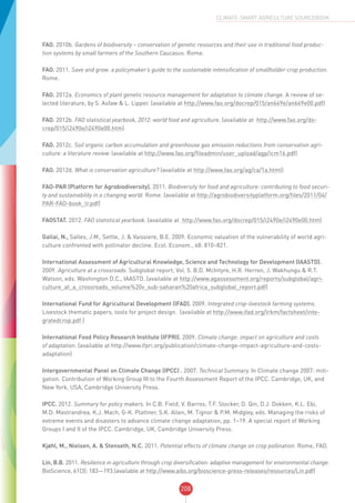 208
CLIMATE-SMART AGRICULTURE SOURCEBOOK
FAO. 2010b. Gardens of biodiversity – conservation of genetic resources and their use in traditional food produc-
tion systems by small farmers of the Southern Caucasus. Rome.
FAO. 2011. Save and grow: a policymaker’s guide to the sustainable intensification of smallholder crop production.
Rome.
FAO. 2012a. Economics of plant genetic resource management for adaptation to climate change. A review of se-
lected literature, by S. Asfaw & L. Lipper. (available at http://www.fao.org/docrep/015/an649e/an649e00.pdf)
FAO. 2012b. FAO statistical yearbook, 2012: world food and agriculture. (available at http://www.fao.org/do-
crep/015/i2490e/i2490e00.htm)
FAO. 2012c. Soil organic carbon accumulation and greenhouse gas emission reductions from conservation agri-
culture: a literature review. (available at http://www.fao.org/fileadmin/user_upload/agp/icm16.pdf)
FAO. 2012d. What is conservation agriculture? (available at http://www.fao.org/ag/ca/1a.html)
FAO-PAR (Platform for Agrobiodiversity). 2011. Biodiversity for food and agriculture: contributing to food securi-
ty and sustainability in a changing world. Rome. (available at http://agrobiodiversityplatform.org/files/2011/04/
PAR-FAO-book_lr.pdf)
FAOSTAT. 2012. FAO statistical yearbook. (available at http://www.fao.org/docrep/015/i2490e/i2490e00.htm)
Gallai, N., Salles, J.M., Settle, J. & Vaissiere, B.E. 2009. Economic valuation of the vulnerability of world agri-
culture confronted with pollinator decline. Ecol. Econom., 68: 810–821.
International Assessment of Agricultural Knowledge, Science and Technology for Development (IAASTD).
2009. Agriculture at a crossroads. Subglobal report, Vol. 5. B.D. McIntyre, H.R. Herren, J. Wakhungu & R.T.
Watson, eds. Washington D.C., IAASTD. (available at http://www.agassessment.org/reports/subglobal/agri-
culture_at_a_crossroads_volume%20v_sub-saharan%20africa_subglobal_report.pdf)
International Fund for Agricultural Development (IFAD). 2009. Integrated crop-livestock farming systems.
Livestock thematic papers, tools for project design. (available at http://www.ifad.org/lrkm/factsheet/inte-
gratedcrop.pdf )
International Food Policy Research Institute (IFPRI). 2009. Climate change: impact on agriculture and costs
of adaptation. (available at http://www.ifpri.org/publication/climate-change-impact-agriculture-and-costs-
adaptation)
Intergovernmental Panel on Climate Change (IPCC) . 2007. Technical Summary. In Climate change 2007: miti-
gation. Contribution of Working Group III to the Fourth Assessment Report of the IPCC. Cambridge, UK, and
New York, USA, Cambridge University Press.
IPCC. 2012. Summary for policy makers. In C.B. Field, V. Barros, T.F. Stocker, D. Qin, D.J. Dokken, K.L. Ebi,
M.D. Mastrandrea, K.J. Mach, G-K. Plattner, S.K. Allen, M. Tignor & P.M. Midgley, eds. Managing the risks of
extreme events and disasters to advance climate change adaptation, pp. 1–19. A special report of Working
Groups I and II of the IPCC. Cambridge, UK, Cambridge University Press.
Kjøhl, M., Nielsen, A. & Stenseth, N.C. 2011. Potential effects of climate change on crop pollination. Rome, FAO.
Lin, B.B. 2011. Resilience in agriculture through crop diversification: adaptive management for environmental change.
BioScience, 61(3): 183—193.(available at http://www.aibs.org/bioscience-press-releases/resources/Lin.pdf)
 