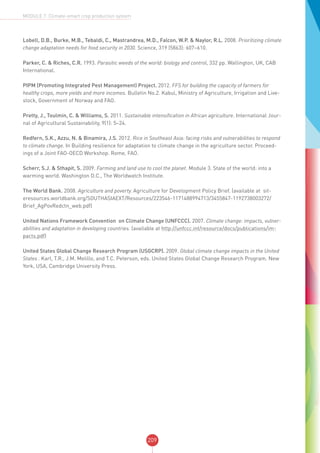 209
MODULE 7: Climate-smart crop production system
Lobell, D.B., Burke, M.B., Tebaldi, C., Mastrandrea, M.D., Falcon, W.P. & Naylor, R.L. 2008. Prioritizing climate
change adaptation needs for food security in 2030. Science, 319 (5863): 607–610.
Parker, C. & Riches, C.R. 1993. Parasitic weeds of the world: biology and control, 332 pp. Wallington, UK, CAB
International.
PIPM (Promoting Integrated Pest Management) Project. 2012. FFS for building the capacity of farmers for
healthy crops, more yields and more incomes. Bulletin No.2. Kabul, Ministry of Agriculture, Irrigation and Live-
stock, Government of Norway and FAO.  
Pretty, J., Toulmin, C. & Williams, S. 2011. Sustainable intensification in African agriculture. International Jour-
nal of Agricultural Sustainability, 9(1): 5–24.
Redfern, S.K., Azzu, N. & Binamira, J.S. 2012. Rice in Southeast Asia: facing risks and vulnerabilities to respond
to climate change. In Building resilience for adaptation to climate change in the agriculture sector. Proceed-
ings of a Joint FAO-OECD Workshop. Rome, FAO.
Scherr, S.J. & Sthapit, S. 2009. Farming and land use to cool the planet. Module 3. State of the world: into a
warming world. Washington D.C., The Worldwatch Institute.
The World Bank. 2008. Agriculture and poverty. Agriculture for Development Policy Brief. (available at sit-
eresources.worldbank.org/SOUTHASIAEXT/Resources/223546-1171488994713/3455847-1192738003272/
Brief_AgPovRedctn_web.pdf)
United Nations Framework Convention on Climate Change (UNFCCC). 2007. Climate change: impacts, vulner-
abilities and adaptation in developing countries. (available at http://unfccc.int/resource/docs/publications/im-
pacts.pdf)
United States Global Change Research Program (USGCRP). 2009. Global climate change impacts in the United
States . Karl, T.R., J.M. Melillo, and T.C. Peterson, eds. United States Global Change Research Program. New
York, USA, Cambridge University Press.
 