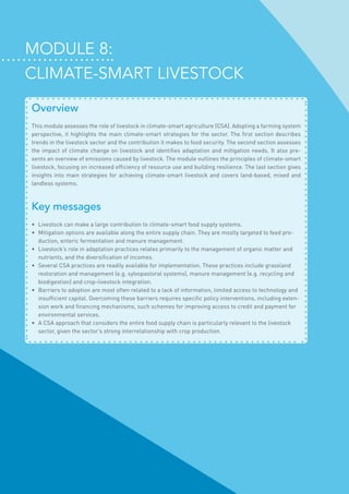 Module 8:
climate-smart livestock
Overview
This module assesses the role of livestock in climate-smart agriculture (CSA). Adopting a farming system
perspective, it highlights the main climate-smart strategies for the sector. The first section describes
trends in the livestock sector and the contribution it makes to food security. The second section assesses
the impact of climate change on livestock and identifies adaptation and mitigation needs. It also pre-
sents an overview of emissions caused by livestock. The module outlines the principles of climate-smart
livestock, focusing on increased efficiency of resource use and building resilience. The last section gives
insights into main strategies for achieving climate-smart livestock and covers land-based, mixed and
landless systems.
Key messages
•	 Livestock can make a large contribution to climate-smart food supply systems.
•	 Mitigation options are available along the entire supply chain. They are mostly targeted to feed pro-
duction, enteric fermentation and manure management.
•	 Livestock’s role in adaptation practices relates primarily to the management of organic matter and
nutrients, and the diversification of incomes.
•	 Several CSA practices are readily available for implementation. These practices include grassland
restoration and management (e.g. sylvopastoral systems), manure management (e.g. recycling and
biodigestion) and crop-livestock integration.
•	 Barriers to adoption are most often related to a lack of information, limited access to technology and
insufficient capital. Overcoming these barriers requires specific policy interventions, including exten-
sion work and financing mechanisms, such schemes for improving access to credit and payment for
environmental services.
•	 A CSA approach that considers the entire food supply chain is particularly relevant to the livestock
sector, given the sector’s strong interrelationship with crop production.
 