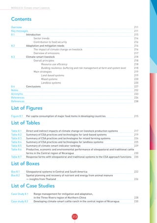 213
MODULE 8: Climate-smart Livestock
Contents
Overview	 		 			211
Key messages	 		 	211
8.1	Introduction		 	215
	 		 Sector trends 216
	 		 Contribution to food security		216
8.2	 Adaptation and mitigation needs		216
	 		 The impact of climate change on livestock		216
	 		 Overview of emissions		217
8.3	 Climate-smart livestock		218
	 		 Overall principles 218
	 		 	 Resource use efficiency		218
	 		 	 Building resilience: buffering and risk management at farm and system level		218
	 		 Main strategies 219
	 		 	 Land-based systems		219
	 		 	 Mixed systems		220
	 		 	 Landless systems		220
8.4	Conclusions		 	227
Notes	 		 			232
Acronyms	 		 			233
References	 		 			234
References	 		 			238
List of Figures
Figure 8.1	 Per capita consumption of major food items in developing countries		215
List of Tables
Table 8.1	 Direct and indirect impacts of climate change on livestock production systems		217
Table 8.2	 Summary of CSA practices and technologies for land-based systems		219
Table 8.3	 Summary of CSA practices and technologies for mixed farming systems		224
Table 8.4	 Summary of CSA practices and technologies for landless systems		225
Table 8.5	 Summary of climate-smart indicator rankings		229
Table 8.6	 Productive, economic and environmental performance of silvopastoral and traditional cattle
farms in the Central region of Nicaragua		230
Table 8.7	 Response farms with silvopastoral and traditional systems to the CSA approach functions		230
List of Boxes
Box 8.1	 Silvopastoral systems in Central and South America		222
Box 8.2	 Spatial planning and recovery of nutrient and energy from animal manure
— insights from Thailand		226
List of Case Studies
Case Study 8.1	 Range management for mitigation and adaptation,
in the Three Rivers region of Northern China		228
Case study 8.2	 Developing climate-smart cattle ranch in the central region of Nicaragua		230
 