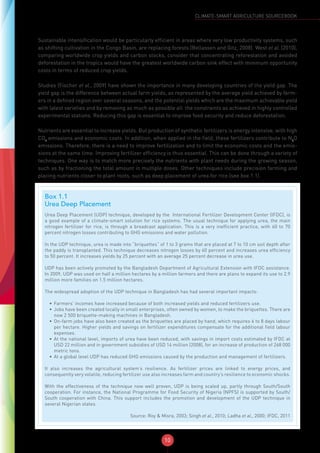 10
CLIMATE-SMART AGRICULTURE SOURCEBOOK
Sustainable intensification would be particularly efficient in areas where very low productivity systems, such
as shifting cultivation in the Congo Basin, are replacing forests (Bellassen and Gitz, 2008). West et al. (2010),
comparing worldwide crop yields and carbon stocks, consider that concentrating reforestation and avoided
deforestation in the tropics would have the greatest worldwide carbon sink effect with minimum opportunity
costs in terms of reduced crop yields.
Studies (Fischer et al., 2009) have shown the importance in many developing countries of the yield gap. The
yield gap is the difference between actual farm yields, as represented by the average yield achieved by farm-
ers in a defined region over several seasons, and the potential yields which are the maximum achievable yield
with latest varieties and by removing as much as possible all the constraints as achieved in highly controlled
experimental stations. Reducing this gap is essential to improve food security and reduce deforestation.
Nutrients are essential to increase yields. But production of synthetic fertilizers is energy intensive, with high
CO2
emissions and economic costs. In addition, when applied in the field, these fertilizers contribute to N2
O
emissions. Therefore, there is a need to improve fertilization and to limit the economic costs and the emis-
sions at the same time. Improving fertilizer efficiency is thus essential. This can be done through a variety of
techniques. One way is to match more precisely the nutrients with plant needs during the growing season,
such as by fractioning the total amount in multiple doses. Other techniques include precision farming and
placing nutrients closer to plant roots, such as deep placement of urea for rice (see box 1.1).
Box 1.1
Urea Deep Placement
Urea Deep Placement (UDP) technique, developed by the International Fertilizer Development Center (IFDC), is
a good example of a climate-smart solution for rice systems. The usual technique for applying urea, the main
nitrogen fertilizer for rice, is through a broadcast application. This is a very inefficient practice, with 60 to 70
percent nitrogen losses contributing to GHG emissions and water pollution.
In the UDP technique, urea is made into “briquettes” of 1 to 3 grams that are placed at 7 to 10 cm soil depth after
the paddy is transplanted. This technique decreases nitrogen losses by 40 percent and increases urea efficiency
to 50 percent. It increases yields by 25 percent with an average 25 percent decrease in urea use.
UDP has been actively promoted by the Bangladesh Department of Agricultural Extension with IFDC assistance.
In 2009, UDP was used on half a million hectares by a million farmers and there are plans to expand its use to 2.9
million more families on 1.5 million hectares.
The widespread adoption of the UDP technique in Bangladesh has had several important impacts:
•	 Farmers’ incomes have increased because of both increased yields and reduced fertilizers use.
•	 Jobs have been created locally in small enterprises, often owned by women, to make the briquettes. There are
now 2 500 briquette-making machines in Bangladesh.
•	 On-farm jobs have also been created as the briquettes are placed by hand, which requires 6 to 8 days labour
per hectare. Higher yields and savings on fertilizer expenditures compensate for the additional field labour
expenses.
•	 At the national level, imports of urea have been reduced, with savings in import costs estimated by IFDC at
USD 22 million and in government subsidies of USD 14 million (2008), for an increase of production of 268 000
metric tons.
•	 At a global level UDP has reduced GHG emissions caused by the production and management of fertilizers.
It also increases the agricultural system’s resilience. As fertilizer prices are linked to energy prices, and
consequently very volatile, reducing fertilizer use also increases farm and country’s resilience to economic shocks.
With the effectiveness of the technique now well proven, UDP is being scaled up, partly through South/South
cooperation. For instance, the National Programme for Food Security of Nigeria (NPFS) is supported by South/
South cooperation with China. This support includes the promotion and development of the UDP technique in
several Nigerian states.
Source: Roy & Misra, 2003; Singh et al., 2010; Ladha et al., 2000; IFDC, 2011
 