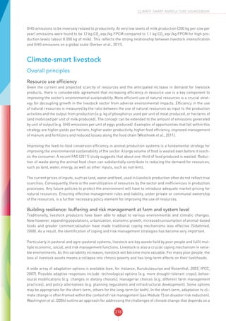 218
CLIMATE-SMART AGRICULTURE SOURCEBOOK
GHG emissions to be inversely related to productivity. At very low levels of milk production (200 kg per cow per
year) emissions were found to be 12 kg CO2
eqv./kg FPCM compared to 1.1 kg CO2
eqv./kg FPCM for high pro-
duction levels (about 8 000 kg of milk). This reflects the strong relationship between livestock intensification
and GHG emissions on a global scale (Gerber et al., 2011).
Climate-smart livestock
Overall principles
Resource use efficiency
Given the current and projected scarcity of resources and the anticipated increase in demand for livestock
products, there is considerable agreement that increasing efficiency in resource use is a key component to
improving the sector’s environmental sustainability. More efficient use of natural resources is a crucial strat-
egy for decoupling growth in the livestock sector from adverse environmental impacts. Efficiency in the use
of natural resources is measured by the ratio between the use of natural resources as input to the production
activities and the output from production (e.g. kg of phosphorus used per unit of meat produced, or hectares of
land mobilized per unit of milk produced). The concept can be extended to the amount of emissions generated
by unit of output (e.g. GHG emissions per unit of eggs produced). Examples of opportunities that fall within this
strategy are higher yields per hectare, higher water productivity, higher feed efficiency, improved management
of manure and fertilizers and reduced losses along the food chain (Westhoek et al., 2011).
Improving the feed-to-food conversion efficiency in animal production systems is a fundamental strategy for
improving the environmental sustainability of the sector. A large volume of food is wasted even before it reach-
es the consumer. A recent FAO (2011) study suggests that about one-third of food produced is wasted. Reduc-
tion of waste along the animal food chain can substantially contribute to reducing the demand for resources,
such as land, water, energy, as well as other inputs, such as nutrients.
The current prices of inputs, such as land, water and feed, used in livestock production often do not reflect true
scarcities. Consequently, there is the overutilization of resources by the sector and inefficiencies in production
processes. Any future policies to protect the environment will have to introduce adequate market pricing for
natural resources. Ensuring effective management rules and liability, under private or communal ownership
of the resources, is a further necessary policy element for improving the use of resources.
Building resilience: buffering and risk management at farm and system level
Traditionally, livestock producers have been able to adapt to various environmental and climatic changes.
Now however, expanding populations, urbanization, economic growth, increased consumption of animal-based
foods and greater commercialisation have made traditional coping mechanisms less effective (Sidahmed,
2008). As a result, the identification of coping and risk management strategies has become very important.
Particularly in pastoral and agro-pastoral systems, livestock are key assets held by poor people and fulfil mul-
tiple economic, social, and risk management functions. Livestock is also a crucial coping mechanism in varia-
ble environments. As this variability increases, livestock will become more valuable. For many poor people, the
loss of livestock assets means a collapse into chronic poverty and has long-term effects on their livelihoods.
A wide array of adaptation options is available (see, for instance, Kurukulasuriya and Rosenthal, 2003; IPCC,
2007). Possible adaptive responses include: technological options (e.g. more drought-tolerant crops); behav-
ioural modifications (e.g. changes in dietary choices); managerial choices (e.g. different farm management
practices); and policy alternatives (e.g. planning regulations and infrastructural development). Some options
may be appropriate for the short-term, others for the long-term (or both). In the short-term, adaptation to cli-
mate change is often framed within the context of risk management (see Module 15 on disaster risk reduction).
Washington et al. (2006) outline an approach for addressing the challenges of climate change that depends on a
 