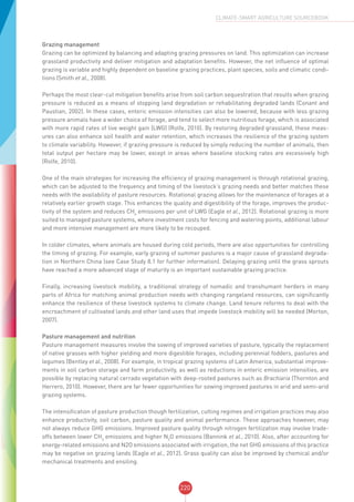 220
CLIMATE-SMART AGRICULTURE SOURCEBOOK
Grazing management
Grazing can be optimized by balancing and adapting grazing pressures on land. This optimization can increase
grassland productivity and deliver mitigation and adaptation benefits. However, the net influence of optimal
grazing is variable and highly dependent on baseline grazing practices, plant species, soils and climatic condi-
tions (Smith et al., 2008).
Perhaps the most clear-cut mitigation benefits arise from soil carbon sequestration that results when grazing
pressure is reduced as a means of stopping land degradation or rehabilitating degraded lands (Conant and
Paustian, 2002). In these cases, enteric emission intensities can also be lowered, because with less grazing
pressure animals have a wider choice of forage, and tend to select more nutritious forage, which is associated
with more rapid rates of live weight gain (LWG) (Rolfe, 2010). By restoring degraded grassland, these meas-
ures can also enhance soil health and water retention, which increases the resilience of the grazing system
to climate variability. However, if grazing pressure is reduced by simply reducing the number of animals, then
total output per hectare may be lower, except in areas where baseline stocking rates are excessively high
(Rolfe, 2010).
One of the main strategies for increasing the efficiency of grazing management is through rotational grazing,
which can be adjusted to the frequency and timing of the livestock’s grazing needs and better matches these
needs with the availability of pasture resources. Rotational grazing allows for the maintenance of forages at a
relatively earlier growth stage. This enhances the quality and digestibility of the forage, improves the produc-
tivity of the system and reduces CH4
emissions per unit of LWG (Eagle et al., 2012). Rotational grazing is more
suited to managed pasture systems, where investment costs for fencing and watering points, additional labour
and more intensive management are more likely to be recouped.
In colder climates, where animals are housed during cold periods, there are also opportunities for controlling
the timing of grazing. For example, early grazing of summer pastures is a major cause of grassland degrada-
tion in Northern China (see Case Study 8.1 for further information). Delaying grazing until the grass sprouts
have reached a more advanced stage of maturity is an important sustainable grazing practice.
Finally, increasing livestock mobility, a traditional strategy of nomadic and transhumant herders in many
parts of Africa for matching animal production needs with changing rangeland resources, can significantly
enhance the resilience of these livestock systems to climate change. Land tenure reforms to deal with the
encroachment of cultivated lands and other land uses that impede livestock mobility will be needed (Morton,
2007).
Pasture management and nutrition
Pasture management measures involve the sowing of improved varieties of pasture, typically the replacement
of native grasses with higher yielding and more digestible forages, including perennial fodders, pastures and
legumes (Bentley et al., 2008). For example, in tropical grazing systems of Latin America, substantial improve-
ments in soil carbon storage and farm productivity, as well as reductions in enteric emission intensities, are
possible by replacing natural cerrado vegetation with deep-rooted pastures such as Brachiaria (Thornton and
Herrero, 2010). However, there are far fewer opportunities for sowing improved pastures in arid and semi-arid
grazing systems.
The intensification of pasture production though fertilization, cutting regimes and irrigation practices may also
enhance productivity, soil carbon, pasture quality and animal performance. These approaches however, may
not always reduce GHG emissions. Improved pasture quality through nitrogen fertilization may involve trade-
offs between lower CH4
emissions and higher N2
O emissions (Bannink et al., 2010). Also, after accounting for
energy-related emissions and N2O emissions associated with irrigation, the net GHG emissions of this practice
may be negative on grazing lands (Eagle et al., 2012). Grass quality can also be improved by chemical and/or
mechanical treatments and ensiling.
 