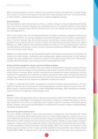 221
MODULE 8: Climate-smart Livestock
With increasing variability in climatic conditions (e.g. increasing incidents of drought) due to climate change,
there may be an increase in the frequency of periods where forage availability falls short of animal demands.
In these situations, supplemental feeding can be an important adaptation strategy.
Animal breeding
Animal breeding to select more productive animals is another strategy to enhance productivity and thereby
lower CH4
emission intensities. Research has recently been done on the mitigation benefits of using residual
feed intake as a selection tool for low CH4
emitting animals, but so far findings have been inconclusive (Wag-
horn and Hegarty, 2011).
There is also evidence that cross-breeding programmes can deliver simultaneous adaptation, food security
and mitigation benefits. For example, composite cattle breeds developed in recent decades in tropical grass-
lands of northern Australia have demonstrated greater heat tolerance, disease resistance, fitness and re-
productive traits compared with pure shorthorn breeds that had previously dominated these harsh regions
(Bentley et al., 2008). In general, cross-breeding strategies that make use of locally adapted breeds, which are
not only tolerant to heat and poor nutrition, but also to parasites and diseases (Hoffmann, 2008), may become
more common with climate change.
Adaptation to climate change can also be fostered through the switching of livestock species. For example, the
Samburu of northern Kenya, a traditionally cattle-keeping people, adopted camels as part of their livelihood
strategy. This switch allowed them to overcome a decline in their cattle economy, which, from 1960 onwards,
had been affected by drought, cattle raiding and animal disease (Sperling, 1987).
Animal and herd management, disease control and feeding strategies
As with all livestock production systems, there are a number of animal and herd management options for land-
based systems that can enhance animal productivity, improve feed conversion efficiency and thereby reduce
enteric emission intensities. Better nutrition, improved animal husbandry, the regular maintenance of animal
health and the responsible use of antibiotics can improve reproduction rates, reduce mortality and reduce the
slaughter age. All of these measures will therefore increase the amount of output produced for a given level of
emissions. The impacts of these measures on adaptation are likely to be neutral.
In addition to enhanced animal health management to maintain and improve animal performance, the man-
agement of disease risks may also become increasingly important, as there may be an increase in the emer-
gence of gastro-intestinal parasites due to climate change (Wall and Morgan, 2009). Breeding more disease-
resilient animals is one approach to addressing this issue.
Vaccines
Because of their wide applicability, even for very low-input extensive systems with little human intervention,
vaccines against methanogens (microorganisms that produce methane as a metabolic by-product in low-ox-
ygen conditions) in the rumen are a potentially useful mitigation option for ruminants in land-based grazing
systems. However, more research and development is needed before this option is ready for widespread adop-
tion (Wright and Klieve, 2011).
Early warning systems and insurance
The use of weather information to assist rural communities in managing the risks associated with rainfall
variability is a potentially effective (preventative) option for climate change adaptation. However, there are is-
sues related to the effectiveness of climate forecasts for livestock management that still need to be addressed
(Hellmuth et al., 2007). Livestock insurance schemes that are weather-indexed (i.e. policy holders are paid in
response to ‘trigger events’ such as abnormal rainfall or high local animal mortality rates) may also be effec-
tive where preventative measures fail (Skees and Enkh-Amgala, 2002). There may be limits however to what
private insurance markets can do for large vulnerable populations facing covariate risks linked to climate
change (UNDP, 2008). In situations where risks are unacceptably high for the private sector, recently devel-
 