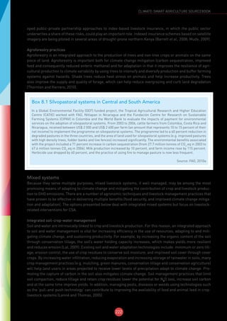 222
CLIMATE-SMART AGRICULTURE SOURCEBOOK
oped public-private partnership approaches to index-based livestock insurance, in which the public sector
underwrites a share of these risks, could play an important role. Indexed insurance schemes based on satellite
imagery are being piloted in several areas of drought-prone northern Kenya (Barrett et al., 2008; Mude, 2009).
Agroforestry practices
Agroforestry is an integrated approach to the production of trees and non-tree crops or animals on the same
piece of land. Agroforestry is important both for climate change mitigation (carbon sequestration, improved
feed and consequently reduced enteric methane) and for adaptation in that it improves the resilience of agri-
cultural production to climate variability by using trees to intensify and diversify production and buffer farming
systems against hazards. Shade trees reduce heat stress on animals and help increase productivity. Trees
also improve the supply and quality of forage, which can help reduce overgrazing and curb land degradation
(Thornton and Herrero, 2010).
Mixed systems
Because they serve multiple purposes, mixed livestock systems, if well managed, may be among the most
promising means of adapting to climate change and mitigating the contribution of crop and livestock produc-
tion to GHG emissions. There are a number of agronomic techniques and livestock management practices that
have proven to be effective in delivering multiple benefits (food security, and improved climate change mitiga-
tion and adaptation). The options presented below deal with integrated mixed systems but focus on livestock-
related interventions for CSA.
Integrated soil-crop-water management
Soil and water are intrinsically linked to crop and livestock production. For this reason, an integrated approach
to soil and water management is vital for increasing efficiency in the use of resources, adapting to and miti-
gating climate change, and sustaining productivity. For example, by increasing the organic content of the soil
through conservation tillage, the soil’s water holding capacity increases, which makes yields more resilient
and reduces erosion (Lal, 2009). Existing soil and water adaptation technologies include: minimum or zero till-
age; erosion control; the use of crop residues to conserve soil moisture; and improved soil cover through cover
crops. By increasing water infiltration, reducing evaporation and increasing storage of rainwater in soils, many
crop management practices (e.g. mulching, green manures, conservation tillage and conservation agriculture)
will help land users in areas projected to receive lower levels of precipitation adapt to climate change. Pro-
moting the capture of carbon in the soil also mitigates climate change. Soil management practices that limit
soil compaction, reduce tillage and retain crop residues lower the potential for N2
O loss, increase soil carbon
and at the same time improve yields. In addition, managing pests, diseases or weeds using technologies such
as the ‘pull-and-push technology’ can contribute to improving the availability of food and animal feed in crop-
livestock systems (Lenné and Thomas, 2005).
Box 8.1 Silvopastoral systems in Central and South America
In a Global Environmental Facility (GEF) funded project, the Tropical Agricultural Research and Higher Education
Centre (CATIE) worked with FAO, Nitlapan in Nicaragua and the Fundación Centre for Research on Sustainable
Farming Systems (CIPAV) in Colombia and the World Bank to evaluate the impacts of payment for environmental
services on the adoption of silvopastoral systems. From 2003 to 2006, cattle farmers from Colombia, Costa Rica and
Nicaragua, received between US$ 2 000 and US$ 2 400 per farm (an amount that represents 10 to 15 percent of their
net income) to implement the programme on silvopastoral systems. The programme led to a 60 percent reduction in
degraded pastures in the three countries, and the area of land used for silvopastoral systems (e.g. improved pastures
with high density trees, fodder banks and live fences) increased significantly. The environmental benefits associated
with the project included a 71 percent increase in carbon sequestration (from 27.7 million tonnes of CO2-
eq in 2003 to
47.6 million tonnes CO2-
eq in 2006). Milk production increased by 10 percent, and farm income rose by 115 percent.
Herbicide use dropped by 60 percent, and the practice of using fire to manage pasture is now less frequent.
Source: FAO, 2010a
 