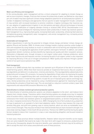 223
MODULE 8: Climate-smart Livestock
Water use efficiency and management
In the coming decades, water management will be a critical component for adapting to climate change as
well as socio-economic changes. Practices that increase the productivity of water use (defined as crop output
per unit of water) may have significant climate change adaptation potential for all land production systems. A
number of adaptation techniques and approaches that are specific to water management include: cultivation
of crop varieties with increased resistance to extreme conditions; irrigation techniques that maximize wa-
ter use; adoption of supplementary irrigation in rain-fed systems and water-efficient technologies to harvest
water; and the modification of cropping calendars (timing or location) (FAO, 2011a). Descheemaeker et al.
(2010) cite three broad strategies for improving livestock-water productivity in mixed crop-livestock systems:
feed management (e.g. improving feed quality, increasing feed-water productivity, enhancing feed selection,
strengthening grazing management); water management; and animal management (e.g. increasing animal
productivity and health).
Sustainable soil management
Carbon sequestration in soils has the potential to mitigate climate change and bolster climate change ad-
aptation (Pascal and Socolow, 2004). A climate-smart strategy involves creating a positive carbon budget in
soils and ecosystems by using residues as mulch in combination with no-till farming and integrated nutrient
management (i.e. the appropriate application of both synthetic and organic fertilizer). In addition, soil carbon
sequestration delivers numerous ancillary benefits by improving soil quality and other ecosystem services.
Restoration of degraded soils, through increases in soil organic carbon pools, improves production, which
helps foster food security and improves nutrition. Increasing the pool of soil organic carbon is also important
for improving efficiency in the use of nitrogen and potassium. Water quality also improves through a greater
control of non-point source pollution (Lal, 2009).
Feed management
Herrero et al. (2008) estimate that crop residues can represent up to 50 percent of the diet of ruminants in
mixed farming systems. While these feed resources provide an inexpensive feed source, they are usually of
low digestibility and deficient in crude protein, minerals and vitamins. This low digestibility substantially limits
productivity and increases CH4
emissions. Increasing the digestibility of feed rations by improving the quality
of crop residues, or supplementing diets with concentrates will reduce CH4
emissions. Other existing feed
management practices in mixed farming systems include the use of improved grass species and forage leg-
umes. Animal productivity can be improved by using a multidimensional approach for improving the quality
and thereby the utilization of food-feed crops. This can also lead to a reduction in animal numbers, lower feed
requirements and reduced GHG emissions (Blümmel et al., 2009).
Diversification to climate-resilient agricultural production systems
The diversification of sensitive production systems can enhance adaptation to the short- and medium-term
impacts from climate change. Transitions within mixed farming systems are already occurring. In marginal
areas of southern Africa, reductions in length of growing period and increased rainfall variability are leading to
conversions from mixed crop–livestock systems to rangeland-based systems, as farmers find growing crops
too risky in marginal environments (Thornton et al., 2009). Changing the mix of farm products (e.g. proportion
of crops to pastures) is an example of a farm-level adaptation option. Farmers may reassess the crops and
varieties they grow, and shift from growing crops to raising livestock, which can serve as marketable insur-
ance in times of drought. They may also introduce heat-tolerant breeds that are more resistant to drought. In a
case study covering villages in three South African provinces, Thomas et al. (2007) found that during dry spells
farmers tended to reduce their investment in crops or even stop planting altogether and focused instead on
livestock production.
In most cases, these practices deliver multiple benefits. However, before long-term benefits can be reaped,
there are some tradeoffs that need to be made in the short term with respect to emissions, productivity and
food security. Consequently, despite the long-term benefits, poor subsistence farmers may not be willing or
able to accept the short-term losses associated with some of these practices.
 