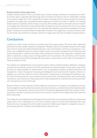 227
MODULE 8: Climate-smart Livestock
Building resilience along supply chains
Landless livestock systems rely on purchased inputs. Climate change contributes to increased price volatil-
ity of these inputs, especially feed and energy, which increases the financial risks for stakeholders involved
in the livestock supply chain. This is especially true where commodity stocks of inputs are kept at a minimum
throughout the supply chain and buffering options against price hikes are limited. In addition, the changing
disease patterns caused by climate change can quickly affect landless systems that heavily rely on transport
in the supply chain. Resilience can be achieved either by allowing chains to overcome the crisis or by creating
the conditions for quick recovery after the crisis. Although little experience has yet been developed in this area,
greater coordination among the different stakeholders involved in the supply chain, insurance schemes, buff-
ers and stocks may contribute to a greater resilience of supply chains that rely on landless livestock systems.
Conclusions
Livestock can make a large contribution to climate-smart food supply systems. The sector offers substantial
potential for climate change mitigation and adaptation. Mitigation options are available along the entire supply
chain and are mostly associated with feed production, enteric fermentation and manure management. Live-
stock’s role in adaptation practices relates to organic matter and nutrient management (soil restoration) and
income diversification. Livestock also makes a key contribution to food security, especially in marginal lands
where it represents a unique source of energy, protein and micronutrients. The contribution of the livestock
sector to food security could be strengthened, particularly in areas where current levels of consumption of
livestock products are low.
This module has highlighted how some practices require making tradeoffs between adaptation, mitigation
and food security. However, most practices offer opportunities to exploit synergies in these areas. Several CSA
practices are readily available for implementation, such as sylvopastoral systems, grassland restoration and
management, manure management (recycling and biodigestion) and crop-livestock integration. Barriers to
adoptions are most often related to a lack of information, limited access to technology and insufficient capi-
tal. Overcoming these barriers requires specific policy interventions, including extension work and financing
mechanisms, such schemes for improving access to credit and payment for environmental services (see Mod-
ules 13 on policies and 14 on financing).
Research efforts are also required to identify additional combinations of mitigation and adaptation practices
that are adapted to specific production systems and environments (e.g. combined interventions addressing the
management of feed, genetic resources and manure). The potential aggregated effects that changes in farm-
ing systems may have on food security and the use of natural resources at the regional level also need to be
better understood.
This module has also highlighted that CSA approaches need to take into consideration production systems and
supply chains. This is especially true in the case of livestock, given the strong interrelationships with crops
(feed and manure management) and the wider environment. Addressing mitigation or adaptation issues re-
quires paying attention to spillover and feedback effects along the chain.
 