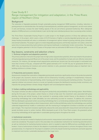 228
CLIMATE-SMART AGRICULTURE SOURCEBOOK
Case Study 8.1
Range management for mitigation and adaptation, in the Three Rivers
region of Northern China
Background
The restoration of degraded grasslands through sustainable grazing management (SGM) practices, including: reductions in
grazing pressure on overstocked sites; the sowing of improved pastures; and better pasture management, can lock more carbon
in soils and biomass, increase the water-holding capacity of the soil and enhance grassland biodiversity. More widespread
adoption of SGM practices is currently hindered, in part, by the high costs individual producers face in accessing carbon markets.
The Three Rivers Sustainable Grazing Project is a pilot project in the Qinghai province of China that addresses these
challenges. In the project, which covers a total of 22 615 hectares of lightly to severely degraded grazing land, yak- and
sheep-herding households will select a combination of management options related to grazing intensity, grass cultivation
and animal husbandry. The project’s goal is to restore degraded grazing land, and thereby sequester soil carbon, and at the
same time increase productivity, build resilience and improve livelihoods in smallholder herder communities. The average
annual mitigation potential in the first 10 years of the project were an estimated 63 000 tonnes of CO2
eqv. per year.
Key lessons, constraints and selection criteria
1. Technical mitigation and adaptation potential
The primary selection criteria for this project was its high carbon sequestration potential, which was linked to the prevalence
of heavily degraded grazing land (38 percent of the project area), and the availability of simple and cost-effective restoration
measures. For instance, the average annual sequestration potential per hectare over the entire project is estimated to be
more than 3 tonnes of CO2
eqv., compared with IPCC global estimates of 0.11 to 0.81 CO2
eqv. for grasslands (Smith et al.,
2007). Also, by improving soil moisture and nutrient retention in soils, grassland restoration plays an important role in
building resilience to climate change.
2. Productivity and economic returns
Assessments revealed that restoration of degraded grazing lands would also significantly enhance the productive potential
of the project site. Economic returns to herders will be enhanced by including a package of complementary measures,
such as the introduction of improved feeding, winter housing, post-farm processing and marketing activities. The project’s
capacity to deliver net economic returns is crucial, as it greatly increases the likelihood of voluntary herder enrolment, and
improves the synergy between climate change mitigation and rural development objectives.
3. Carbon crediting methodology and applicability
The project activities are able to enhance the long-term productivity and profitability of the farming system. Nevertheless,
during the first years of the project, carbon finance is critical to help cover the investment costs associated with grass
planting, fencing and animal housing. A key constraint to accessing carbon market finance is the absence of carbon
accounting methodology that is both affordable, but also sufficiently accurate for investors. To address this constraint,
FAO has developed a grassland carbon accounting methodology that is currently being validated under the Verified Carbon
Standard. Instead of relying solely on direct measurement, which is often prohibitively costly, this methodology uses carefully
calibrated biogeochemical models in combination with the monitoring of management activities to estimate soil carbon
pool changes. This important innovation significantly reduces the costs associated with measurement and verification and
greatly facilitates access to carbon markets. While developed as part of the Three Rivers project, the grassland carbon
accounting methodology will be applicable to sustainable grazing projects throughout the world.
4. Institutional constraints
In addition to the barriers related to biophysical and economic measurement and verification, institutional constraints also
need to be considered. The project’s work in this area takes into consideration institutions for monitoring and enforcement,
as well as institutions for marketing livestock products, which is needed to make the SGM practices a profitable option for
herders. A lack of enforcement of laws for the adoption of sustainable stocking levels is common throughout China’s main
grassland areas. It is important for the project to establish community-based monitoring mechanisms and build capacities
to implement and monitor sustainable development in the longer-term.
 