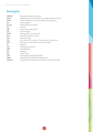 233
MODULE 8: Climate-smart Livestock
Acronyms
AEBIOM	 European Biomass Association
CATIE	 Tropical Agricultural Research and Higher Education Centre
CIPAV	 Centre for Research on Sustainable Farming Systems
CO2
	 carbon dioxide
CO2
eqv.	 carbon dioxide equivalent
CH4
	 methane
CSA 	 climate-smart agriculture
CW 	 carcass weight
FPCM	 fat and protein corrected milk
GEF	 Global Environment Facility
GHG 	 greenhouse gas
IICA 	 Inter-American Institute for Cooperation on Agriculture
IPCC 	 Intergovernmental Panel on Climate Change
kg	 kilogram
LCA	 Life Cycle Assessment
LWG 	 live weight gain
NH3
	 ammonia
N2
0	 nitrous oxide
SGM	 sustainable grazing management
UNDP	 United Nations Development Programme
UNFCCC	 United Nations Framework Convention on Climate Change
 