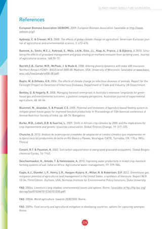 234
CLIMATE-SMART AGRICULTURE SOURCEBOOK
References
European Biomass Association (AEBIOM). 2009. European Biomass Association. (available at http://www.
aebiom.org/)
Aydinalp, C. & Cresser, M.S. 2008. The effects of global climate change on agriculture. American–Eurasian jour-
nal of agricultural and environmental science, 3: 672–676.
Bannink, A., Smits, M.C.J., Kebreab, E., Mills, J.A.N., Ellis, J.L , Klop, A., France, J. & Dijkstra, J. 2010. Simu-
lating the effects of grassland management and grass ensiling on methane emission from lactating cows. Journal
of agricultural science, 148:55-72.
Barrett,C.B., Carter, M.R., McPeak, J. & Mude A. 2008. Altering poverty dynamics with index 608 insurance:
Northern Kenya’s HSNP+. BASIS brief 2008-08. Madison, USA, University of Wisconsin. (available at www.basis.
wisc.edu/live/amabrief08-08.pdf)
Baylis, M. & Githeko, A.K. 2006. The effects of climate change on infectious diseases of animals. Report for the
Foresight Project on Detection of Infectious Diseases, Department of Trade and Industry, UK Government.
Bentley, D. & Hegarty, R. 2008. Managing livestock enterprises in Australia’s extensive rangelands for green-
house gas and environmental outcomes: a pastoral company perspective. Australian journal of experimental
agriculture, 48: 60-64.
Blummel, M., Anandan, S. & Prasad, C.S. 2009. Potential and limitations of byproduct based feeding system to
mitigate green house gases for improved livestock productivity. In Proceedings of 13th biennial conference of
Animal Nutrition Society of India, pp. 68–74. Bangalore.
Burke, M.B., Lobell, D.B. & Guarino, L. 2009. Shifts in African crop climates by 2050, and the implications for
crop improvements and genetic resources conservation. Global Environ.Change, 19: 317–325.
Chuncho, G. 2010. Análisis de la percepción y medidas de adaptación al cambio climático que implementan en
la época seca los productores de leche en Río Blanco y Paiwas, Nicaragua. CATIE, Turrialba, CR. 170 p. (MSc.
Thesis)
Conant, R.T. & Paustian, K. 2002. Soil carbon sequestration in overgrazed grassland ecosystems. Global Biogeo-
chemical Cycles, 16: 1143.
Descheemaeker, K., Amede, T. & Haileslassie, A. 2010. Improving water productivity in mixed crop-livestock
farming systems of sub-Saharan Africa. Agricultural water management, 97: 579–586.
Eagle, A.J., Olander, L.P., Henry, L.R., Haugen-Kozyra, K., Millar, N. & Robertson, G.P. 2012. Greenhouse gas
mitigation potential of agricultural land management in the United States: a synthesis of literature. Report NI R
10-04, Third Edition. Durham, USA, Nicholas Institute for Environmental Policy Solutions, Duke University.
FAO. 2006a. Livestock’s long shadow: environmental issues and options. Rome. (available at ftp://ftp.fao.org/
docrep/fao/010/A0701E/A0701E00.pdf)
FAO. 2006b. World agriculture: towards 2030/2050. Rome.
FAO. 2009a. Food security and agricultural mitigation in developing countries: options for capturing synergies.
Rome.
 