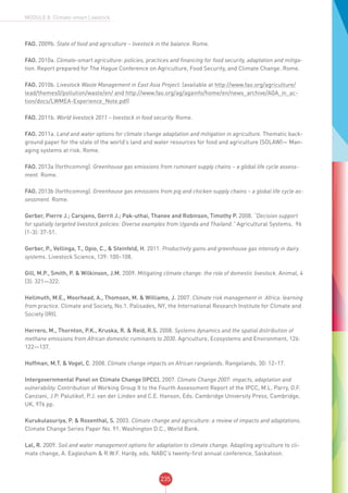 235
MODULE 8: Climate-smart Livestock
FAO. 2009b. State of food and agriculture – livestock in the balance. Rome.
FAO. 2010a. Climate-smart agriculture: policies, practices and financing for food security, adaptation and mitiga-
tion. Report prepared for The Hague Conference on Agriculture, Food Security, and Climate Change. Rome.
FAO. 2010b. Livestock Waste Management in East Asia Project. (available at http://www.fao.org/agriculture/
lead/themes0/pollution/waste/en/ and http://www.fao.org/ag/againfo/home/en/news_archive/AGA_in_ac-
tion/docs/LWMEA-Experience_Note.pdf)
FAO. 2011b. World livestock 2011 – livestock in food security. Rome.
FAO. 2011a. Land and water options for climate change adaptation and mitigation in agriculture. Thematic back-
ground paper for the state of the world’s land and water resources for food and agriculture (SOLAW)— Man-
aging systems at risk. Rome.
FAO. 2013a (forthcoming). Greenhouse gas emissions from ruminant supply chains – a global life cycle assess-
ment. Rome.
FAO. 2013b (forthcoming). Greenhouse gas emissions from pig and chicken supply chains – a global life cycle as-
sessment. Rome.
Gerber, Pierre J.; Carsjens, Gerrit J.; Pak-uthai, Thanee and Robinson, Timothy P. 2008. “Decision support
for spatially targeted livestock policies: Diverse examples from Uganda and Thailand.” Agricultural Systems, 96
(1-3): 37-51.
Gerber, P., Vellinga, T., Opio, C., & Steinfeld, H. 2011. Productivity gains and greenhouse gas intensity in dairy
systems. Livestock Science, 139: 100–108.
Gill, M.P., Smith, P. & Wilkinson, J.M. 2009. Mitigating climate change: the role of domestic livestock. Animal, 4
(3): 321—322.
Hellmuth, M.E., Moorhead, A., Thomson, M. & Williams, J. 2007. Climate risk management in Africa: learning
from practice. Climate and Society, No.1. Palisades, NY, the International Research Institute for Climate and
Society (IRI).
Herrero, M., Thornton, P.K., Kruska, R. & Reid, R.S. 2008. Systems dynamics and the spatial distribution of
methane emissions from African domestic ruminants to 2030. Agriculture, Ecosystems and Environment, 126:
122—137.
Hoffman, M.T. & Vogel, C. 2008. Climate change impacts on African rangelands. Rangelands, 30: 12–17.
Intergovernmental Panel on Climate Change (IPCC). 2007. Climate Change 2007: impacts, adaptation and
vulnerability. Contribution of Working Group II to the Fourth Assessment Report of the IPCC, M.L. Parry, O.F.
Canziani, J.P. Palutikof, P.J. van der Linden and C.E. Hanson, Eds. Cambridge University Press, Cambridge,
UK, 976 pp.
Kurukulasuriya, P. & Rosenthal, S. 2003. Climate change and agriculture: a review of impacts and adaptations.
Climate Change Series Paper No. 91. Washington D.C., World Bank.
Lal, R. 2009. Soil and water management options for adaptation to climate change. Adapting agriculture to cli-
mate change, A. Eaglesham & R.W.F. Hardy, eds. NABC’s twenty-first annual conference, Saskatoon.
 