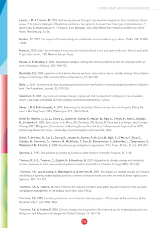 236
CLIMATE-SMART AGRICULTURE SOURCEBOOK
Lenné, J. M. & Thomas, D. 2005. Addressing poverty through crop-livestock integration: the contribution of past
research to future challenges. Integrating livestock-crop systems to meet the challenges of globalization, P.
Rowlinson, C. Wachirapakorn, P. Pakdee, & M. Wanapat, eds. AHAT/BSAS International Conference, Khon
Kaen, Thailand, pp. 13-26.
Morton, J.F. 2007. The impact of climate change on smallholder and subsistence agriculture. PNAS, 104: 19680–
19685.
Mude, A. 2009. Index-based livestock insurance for northern Kenya’s arid and semi-arid lands: the Marsabit pilot.
Project document, ILRI, Nairobi, Kenya, 14 pp.
Pascal, S. & Socolow, R. 2004. Stabilization wedges: solving the climate problem for the next 50 years with cur-
rent technologies. Science, 305: 968–972.
Randolph, S.E. 2008. Dynamics of tick-borne disease systems: minor role of recent climate change. Revue Scien-
tifique et Technique. International Office of Epizootics, 27: 367–381.
Rolfe, J. 2010. Economics of reducing grazing emissions from beef cattle in extensive grazing systems in Queens-
land. The Rangeland Journal, 32: 197–204.
Sidahmed, A. 2008. Livestock and climate change: coping and risk management strategies for a sustainable
future. Livestock and Global Climate Change conference proceeding, Tunisia.
Skees. J.R. & Enkh-Amgala, A. 2002. Examining the feasibility of livestock insurance in Mongolia. Policy Re-
search Working Paper 2886, Washington D.C., World Bank.
Smith P., Martino D., Cai Z., Gwary D., Janzen H., Kumar P., McCarl B., Ogle S., O’Mara F., Rice C., Scholes
B., Sirotenko O. 2007. Agriculture. In B. Metz, OR. Davidson, PR. Bosch, R. Dave and L.A. Meyer, eds. Climate
Change 2007: Mitigation. Contribution of Working Group III to the Fourth Assessment Report of the IPCC.
Cambridge University Press, Cambridge, United Kingdom and New York, USA.
Smith, P., Martino, D., Cai, Z., Gwary, D., Janzen, H., Kumar, P., McCarl, B., Ogle, S., O’Mara, F., Rice, C.,
Scholes, B., Sirotenko, O., Howden, M., McAllister, T., Pan, G., Romanenkov, V., Schneider, U., Towprayoon, S.,
Wattenbach M. & Smith, J. 2008. Greenhouse gas mitigation in agriculture. Phil. Trans. R. Soc. B, 363: 789–813.
Sperling, L. 1987. The adoption of camels by Samburu cattle herders. Nomadic Peoples, 23: 1–18.
Thomas, D. S. G., Twyman, C., Osbahr, H. & Hewitson, B. 2007. Adaptation to climate change and variability:
farmer responses to intra-seasonal precipitation trends in South Africa. Climatic Change, 83(3): 301–322.
Thornton, P.K., van de Steeg, J., Notenbaert, A. & Herrero, M. 2009. The impacts of climate change on livestock
and livestock systems in developing countries: a review of what we know and what we need to know. Agricultural
Systems, 101: 113-127.
Thornton, P.K. & Herrero, M. 2010. Potential for reduced methane and carbon dioxide emissions from livestock
and pasture management in the tropics. New York, USA, PNAS.
Thornton, P.K. 2010. Livestock production: recent trends, future prospects. Philosophical Transactions of the
Royal Society B, 365: 2853–2867.
Thornton, P.K. & Gerber, P. 2010. Climate change and the growth of the livestock sector in developing countries.
Mitigation and Adaptation Strategies for Global Change, 15: 169–184.
 