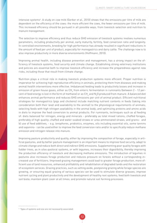 12
CLIMATE-SMART AGRICULTURE SOURCEBOOK
intensive systems4
. A study on cow milk (Gerber et al., 2010) shows that the emissions per litre of milk are
dependent on the efficiency of the cows: the more efficient the cows, the fewer emissions per litre of milk.
This increased efficiency should be pursued in all possible ways, from livestock selection and nutrition to
manure management.
The selection to improve efficiency and thus reduce GHG emission of livestock systems involves numerous
parameters, including productivity per animal, early maturity, fertility, feed conversion ratio and longevity.
In controlled environments, breeding for high performance has already resulted in significant reductions in
the amount of feed per unit of product, especially for monogastrics and dairy cattle. The challenge now is to
also improve productivity in more diverse environments (Hoffmann, 2010).
Improving animal health, including disease prevention and management, has a strong impact on the ef-
ficiency of livestock systems, food security and climate change. Establishing strong veterinary institutions
and policies are essential both to improve livestock efficiency and increase the preparedness against new
risks, including those that result from climate change.
Nutrition plays a critical role in making livestock production systems more efficient. Proper nutrition is
imperative for achieving high reproductive efficiency in animals, protecting them from diseases and making
animal health interventions more effective. Imbalanced feeding leads to productivity losses and increase in
emission of green house gases, either as CH4
from enteric fermentation in ruminants (between 2 - 12 per-
cent of feed energy is lost in the form of methane) or as CH4
and N2
O produced from manure. A balanced diet
enhances animal performance and reduces GHG emissions per unit of animal product. Efficient nutritional
strategies for monogastrics (pigs and chickens) include matching nutrient contents in feeds (taking into
consideration both their level and availability to the animal) to the physiological requirements of animals;
selecting feeds with high nitrogen availability in the animal body; and optimizing proteins and amino acids
in diets to improve the feed conversion to animal products. For ruminants, techniques such as a) feeding
of: diets balanced for nitrogen, energy and minerals - preferably as total mixed rations; chaffed forages,
preferably of high quality; chaffed and water-soaked straws or urea-ammoniated straws; and grains- and
b) use of feed additives, - e.g. ionophores, probiotics, enzymes, oils including essential oils, some tannins
and saponins- can be used either to improve the feed conversion ratio and/or to specifically reduce methane
emission and nitrogen release into manure.
Improving pasture productivity and quality, either by improving the composition of forage, especially in arti-
ficial pastures, and by better pasture management is an important means to improve food security, adapt to
climate change and reduce both direct and indirect GHG emissions. Supplementing poor quality forages with
fodder trees, as in silvo-pastoral systems, or with legumes, increases their digestibility, thereby improving
the production efficiency of livestock and decreasing methane emissions. The introduction of legumes in
pastures also increases forage production and reduces pressure on forests without a corresponding in-
creased use of fertilizers. Improved grazing management could lead to greater forage production, more ef-
ficient use of land resources, enhanced profitability and rehabilitation of degraded lands and the restoration
of ecosystem services. Grazing practices, such as setting aside, postponing grazing while forage species are
growing, or ensuring equal grazing of various species can be used to stimulate diverse grasses; improve
nutrient cycling and plant productivity and the development of healthy root systems; feed both livestock and
soil biota; maintain plant cover at all times; and promote natural soil forming processes.
4
Types of systems and size are not necessarily associated.
 