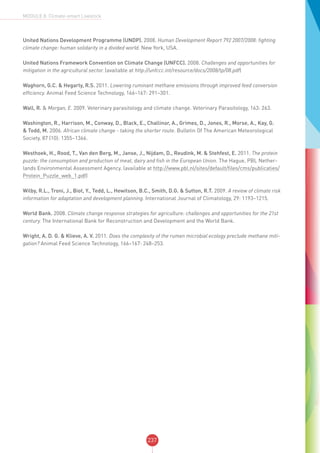 237
MODULE 8: Climate-smart Livestock
United Nations Development Programme (UNDP). 2008. Human Development Report 792 2007/2008: fighting
climate change: human solidarity in a divided world. New York, USA.
United Nations Framework Convention on Climate Change (UNFCC). 2008. Challenges and opportunities for
mitigation in the agricultural sector. (available at http://unfccc.int/resource/docs/2008/tp/08.pdf)
Waghorn, G.C. & Hegarty, R.S. 2011. Lowering ruminant methane emissions through improved feed conversion
efficiency. Animal Feed Science Technology, 166–167: 291–301.
Wall, R. & Morgan, E. 2009. Veterinary parasitology and climate change. Veterinary Parasitology, 163: 263.
Washington, R., Harrison, M., Conway, D., Black, E., Challinor, A., Grimes, D., Jones, R., Morse, A., Kay, G.
& Todd, M. 2006. African climate change - taking the shorter route. Bulletin Of The American Meteorological
Society, 87 (10): 1355–1366.
Westhoek, H., Rood, T., Van den Berg, M., Janse, J., Nijdam, D., Reudink, M. & Stehfest, E. 2011. The protein
puzzle: the consumption and production of meat, dairy and fish in the European Union. The Hague, PBL Nether-
lands Environmental Assessment Agency. (available at http://www.pbl.nl/sites/default/files/cms/publicaties/
Protein_Puzzle_web_1.pdf)
Wilby, R.L., Troni, J., Biot, Y., Tedd, L., Hewitson, B.C., Smith, D.G. & Sutton, R.T. 2009. A review of climate risk
information for adaptation and development planning. International Journal of Climatology, 29: 1193–1215.
World Bank. 2008. Climate change response strategies for agriculture: challenges and opportunities for the 21st
century. The International Bank for Reconstruction and Development and the World Bank.
Wright, A. D. G. & Klieve, A. V. 2011. Does the complexity of the rumen microbial ecology preclude methane miti-
gation? Animal Feed Science Technology, 166–167: 248–253.
 